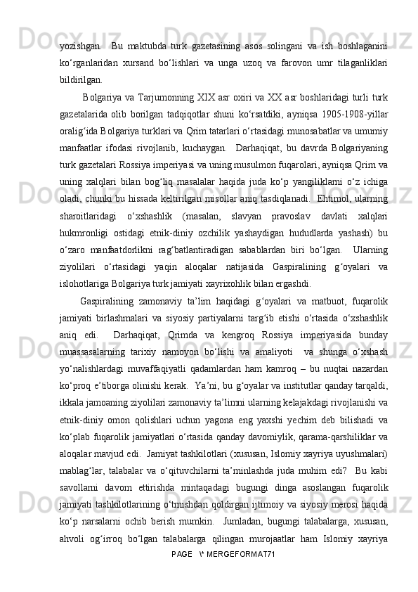 yozishgan.     Bu   maktubda   turk   gazetasining   asos   solingani   va   ish   boshlaganini
ko‘rganlaridan   xursand   bo‘lishlari   va   unga   uzoq   va   farovon   umr   tilaganliklari
bildirilgan.
  Bolgariya va Tarjumonning XIX asr  oxiri va XX asr  boshlaridagi  turli  turk
gazetalarida   olib   borilgan   tadqiqotlar   shuni   ko‘rsatdiki,   ayniqsa   1905-1908-yillar
orali gʻ ida Bolgariya turklari va Qrim tatarlari o‘rtasidagi munosabatlar va umumiy
manfaatlar   ifodasi   rivojlanib,   kuchaygan.     Darhaqiqat,   bu   davrda   Bolgariyaning
turk gazetalari Rossiya imperiyasi va uning musulmon fuqarolari, ayniqsa Qrim va
uning   xalqlari   bilan   bo g	
ʻ liq   masalalar   haqida   juda   ko‘p   yangiliklarni   o‘z   ichiga
oladi, chunki  bu hissada  keltirilgan misollar  aniq tasdiqlanadi.   Ehtimol, ularning
sharoitlaridagi   o‘xshashlik   (masalan,   slavyan   pravoslav   davlati   xalqlari
hukmronligi   ostidagi   etnik-diniy   ozchilik   yashaydigan   hududlarda   yashash)   bu
o‘zaro   manfaatdorlikni   ra g	
ʻ batlantiradigan   sabablardan   biri   bo‘lgan.     Ularning
ziyolilari   o‘rtasidagi   yaqin   aloqalar   natijasida   Gaspiralining   g oyalari   va	
ʻ
islohotlariga Bolgariya turk jamiyati xayrixohlik bilan ergashdi. 
Gaspiralining   zamonaviy   ta’lim   haqidagi   g oyalari   va   matbuot,   fuqarolik	
ʻ
jamiyati   birlashmalari   va   siyosiy   partiyalarni   targ ib   etishi   o‘rtasida   o‘xshashlik
ʻ
aniq   edi.     Darhaqiqat,   Qrimda   va   kengroq   Rossiya   imperiyasida   bunday
muassasalarning   tarixiy   namoyon   bo‘lishi   va   amaliyoti     va   shunga   o‘xshash
yo‘nalishlardagi   muvaffaqiyatli   qadamlardan   ham   kamroq   –   bu   nuqtai   nazardan
ko‘proq e’tiborga olinishi kerak.  Ya’ni, bu  g	
ʻ oyalar va institutlar qanday tarqaldi,
ikkala jamoaning ziyolilari zamonaviy ta’limni ularning kelajakdagi rivojlanishi va
etnik-diniy   omon   qolishlari   uchun   yagona   eng   yaxshi   yechim   deb   bilishadi   va
ko‘plab fuqarolik jamiyatlari o‘rtasida qanday davomiylik, qarama-qarshiliklar va
aloqalar mavjud edi.  Jamiyat tashkilotlari (xususan, Islomiy xayriya uyushmalari)
mabla g	
ʻ lar,   talabalar   va   o‘qituvchilarni   ta’minlashda   juda   muhim   edi?     Bu   kabi
savollarni   davom   ettirishda   mintaqadagi   bugungi   dinga   asoslangan   fuqarolik
jamiyati   tashkilotlarining   o‘tmishdan   qoldirgan   ijtimoiy  va   siyosiy   merosi   haqida
ko‘p   narsalarni   ochib   berish   mumkin.     Jumladan,   bugungi   talabalarga,   xususan,
ahvoli   og irroq   bo‘lgan   talabalarga   qilingan   murojaatlar   ham   Islomiy   xayriya	
ʻ
PAGE   \* MERGEFORMAT71 