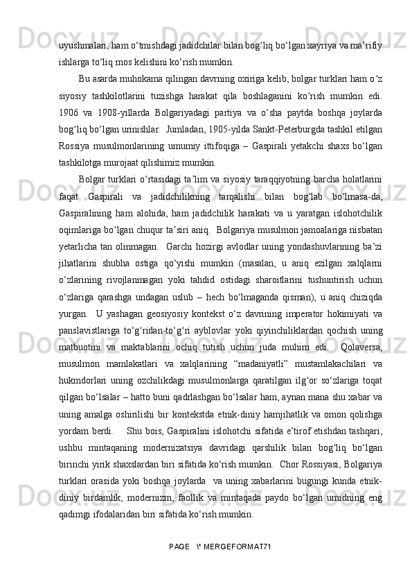 uyushmalari, ham o‘tmishdagi jadidchilar bilan bog liq bo‘lgan xayriya va ma’rifiyʻ
ishlarga to‘liq mos kelishini ko‘rish mumkin. 
Bu asarda muhokama qilingan davrning oxiriga kelib, bolgar turklari ham o z	
ʻ
siyosiy   tashkilotlarini   tuzishga   harakat   qila   boshlaganini   ko rish   mumkin   edi.	
ʻ
1906   va   1908-yillarda   Bolgariyadagi   partiya   va   o‘sha   paytda   boshqa   joylarda
bo g	
ʻ liq bo‘lgan urinishlar.  Jumladan, 1905-yilda Sankt-Peterburgda tashkil etilgan
Rossiya   musulmonlarining   umumiy   ittifoqiga   –   Gaspirali   yetakchi   shaxs   bo‘lgan
tashkilotga murojaat qilishimiz mumkin.
Bolgar turklari o rtasidagi ta lim va siyosiy taraqqiyotning barcha holatlarini	
ʻ ʼ
faqat   Gaspirali   va   jadidchilikning   tarqalishi   bilan   bog lab   bo lmasa-da,	
ʻ ʻ
Gaspiralining   ham   alohida,   ham   jadidchilik   harakati   va   u   yaratgan   islohotchilik
oqimlariga bo lgan chuqur ta siri aniq.  Bolgariya musulmon jamoalariga nisbatan	
ʻ ʼ
yetarlicha   tan  olinmagan.    Garchi   hozirgi  avlodlar  uning  yondashuvlarining  ba’zi
jihatlarini   shubha   ostiga   qo‘yishi   mumkin   (masalan,   u   aniq   ezilgan   xalqlarni
o‘zlarining   rivojlanmagan   yoki   tahdid   ostidagi   sharoitlarini   tushuntirish   uchun
o‘zlariga   qarashga   undagan   uslub   –   hech   bo‘lmaganda   qisman),   u   aniq   chiziqda
yurgan.     U   yashagan   geosiyosiy   kontekst   o‘z   davrining   imperator   hokimiyati   va
panslavistlariga   to‘ g	
ʻ ridan-to‘ g	ʻ ri   ayblovlar   yoki   qiyinchiliklardan   qochish   uning
matbuotini   va   maktablarini   ochiq   tutish   uchun   juda   muhim   edi.     Qolaversa,
musulmon   mamlakatlari   va   xalqlarining   “madaniyatli”   mustamlakachilari   va
hukmdorlari   uning   ozchilikdagi   musulmonlarga   qaratilgan   ilg or   so‘zlariga   toqat	
ʻ
qilgan bo‘lsalar – hatto buni qadrlashgan bo‘lsalar ham, aynan mana shu xabar va
uning  amalga  oshirilishi  bir   kontekstda  etnik-diniy  hamjihatlik  va  omon  qolishga
yordam berdi.       Shu bois, Gaspiralini islohotchi sifatida e’tirof etishdan tashqari,
ushbu   mintaqaning   modernizatsiya   davridagi   qarshilik   bilan   bog liq   bo‘lgan	
ʻ
birinchi yirik shaxslardan biri sifatida ko‘rish mumkin.  Chor Rossiyasi, Bolgariya
turklari   orasida   yoki   boshqa   joylarda     va   uning   xabarlarini   bugungi   kunda   etnik-
diniy   birdamlik,   modernizm,   faollik   va   mintaqada   paydo   bo‘lgan   umidning   eng
qadimgi ifodalaridan biri sifatida ko‘rish mumkin.  
                          
PAGE   \* MERGEFORMAT71 