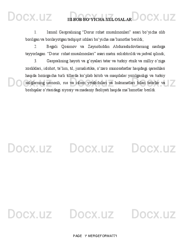 III BOB BO‘YICHA XULOSALAR
1. Ismoil   Gaspralining   “Dorur   rohat   musulmonlari”   asari   bo‘yicha   olib
borilgan va borilayotgan tadqiqot ishlari bo‘yicha ma’lumotlar berildi;
2. Begali   Qosimov   va   Zaynobiddin   Abdurashidovlarning   nashrga
tayyorlagan  “Dorur  rohat musulmonlari” asari matni solishtirildi va jadval qilindi;
3. Gaspralining hayoti va   gʻ oyalari tatar va turkiy etnik va milliy o‘ziga
xosliklari, islohot, ta’lim, til, jurnalistika, o‘zaro munosabatlar haqidagi qarashlari
haqida   hozirgacha   turli   tillarda   ko‘plab   kitob   va   maqolalar   yozilganligi   va   turkiy
xalqlarning   usmonli,   rus   va   islom   yetakchilari   va   hukumatlari   bilan   tatarlar   va
boshqalar o‘rtasidagi siyosiy va madaniy faoliyati haqida ma’lumotlar berildi.
PAGE   \* MERGEFORMAT71 