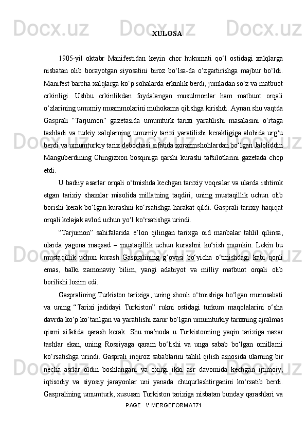 XULOSA
1905-yil   oktabr   Manifestidan   keyin   chor   hukumati   qo‘l   ostidagi   xalqlarga
nisbatan   olib   borayotgan   siyosatini   biroz   bo‘lsa-da   o‘zgartirishga   majbur   bo‘ldi.
Manifest barcha xalqlarga ko‘p sohalarda erkinlik berdi, jumladan so‘z va matbuot
erkinligi.   Ushbu   erkinlikdan   foydalangan   musulmonlar   ham   matbuot   orqali
o‘zlarining umumiy muammolarini muhokama qilishga kirishdi. Aynan shu vaqtda
Gasprali   “Tarjumon”   gazetasida   umumturk   tarixi   yaratilishi   masalasini   o‘rtaga
tashladi  va   turkiy  xalqlarning  umumiy  tarixi   yaratilishi   kerakligiga  alohida  urg uʻ
berdi va umumturkiy tarix debochasi sifatida xorazmshohlardan bo‘lgan Jaloliddin
Manguberdining Chingizxon bosqiniga qarshi kurashi tafsilotlarini gazetada chop
etdi.
U badiiy asarlar orqali o‘tmishda kechgan tarixiy voqealar va ularda ishtirok
etgan   tarixiy   shaxslar   misolida   millatning   taqdiri,   uning   mustaqillik   uchun   olib
borishi kerak bo‘lgan kurashni ko‘rsatishga harakat qildi. Gasprali tarixiy haqiqat
orqali kelajak avlod uchun yo‘l ko‘rsatishga urindi.
“Tarjumon”   sahifalarida   e’lon   qilingan   tarixga   oid   manbalar   tahlil   qilinsa,
ularda   yagona   maqsad   –   mustaqillik   uchun   kurashni   ko‘rish   mumkin.   Lekin   bu
mustaqillik   uchun   kurash   Gaspralining   g oyasi   bo‘yicha   o‘tmishdagi   kabi   qonli	
ʻ
emas,   balki   zamonaviy   bilim,   yangi   adabiyot   va   milliy   matbuot   orqali   olib
borilishi lozim edi. 
Gaspralining Turkiston tarixiga, uning shonli o‘tmishiga bo‘lgan munosabati
va   uning   “Tarixi   jadidayi   Turkiston”   rukni   ostidagi   turkum   maqolalarini   o‘sha
davrda ko‘p ko‘tarilgan va yaratilishi zarur bo‘lgan umumturkiy tarixning ajralmas
qismi   sifatida   qarash   kerak.   Shu   ma’noda   u   Turkistonning   yaqin   tarixiga   nazar
tashlar   ekan,   uning   Rossiyaga   qaram   bo‘lishi   va   unga   sabab   bo‘lgan   omillarni
ko‘rsatishga urindi. Gasprali inqiroz sabablarini tahlil qilish asnosida ularning bir
necha   asrlar   oldin   boshlangani   va   oxirgi   ikki   asr   davomida   kechgan   ijtimoiy,
iqtisodiy   va   siyosiy   jarayonlar   uni   yanada   chuqurlashtirganini   ko‘rsatib   berdi.
Gaspralining umumturk, xususan Turkiston tarixiga nisbatan bunday qarashlari va
PAGE   \* MERGEFORMAT71 