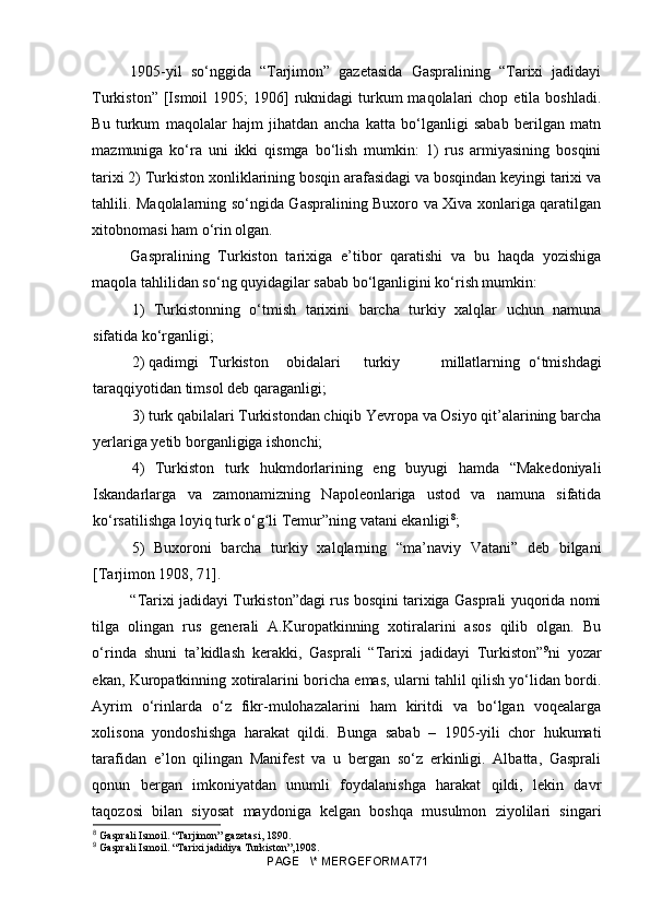 1905-yil   so‘nggida   “Tarjimon”   gazetasida   Gaspralining   “Tarixi   jadidayi
Turkiston”  [Ismoil   1905;  1906]  ruknidagi  turkum  maqolalari   chop etila  boshladi.
Bu   turkum   maqolalar   hajm   jihatdan   ancha   katta   bo‘lganligi   sabab   berilgan   matn
mazmuniga   ko‘ra   uni   ikki   qismga   bo‘lish   mumkin:   1)   rus   armiyasining   bosqini
tarixi 2) Turkiston xonliklarining bosqin arafasidagi va bosqindan keyingi tarixi va
tahlili. Maqolalarning so‘ngida Gaspralining Buxoro va Xiva xonlariga qaratilgan
xitobnomasi ham o‘rin olgan.
Gaspralining   Turkiston   tarixiga   e’tibor   qaratishi   va   bu   haqda   yozishiga
maqola tahlilidan so‘ng quyidagilar sabab bo‘lganligini ko‘rish mumkin:
1)   Turkistonning   o‘tmish   tarixini   barcha   turkiy   xalqlar   uchun   namuna
sifatida ko‘rganligi;
2)  qadimgi  Turkiston  obidalari  turkiy  millatlarning   o‘tmishdagi
taraqqiyotidan timsol deb qaraganligi;
3)  turk qabilalari Turkistondan chiqib Yevropa va Osiyo qit’alarining barcha
yerlariga yetib borganligiga ishonchi;
4)   Turkiston   turk   hukmdorlarining   eng   buyugi   hamda   “Makedoniyali
Iskandarlarga   va   zamonamizning   Napoleonlariga   ustod   va   namuna   sifatida
ko‘rsatilishga loyiq turk o‘g li Temur”ning vatani ekanligiʻ 8
;
5)   Buxoroni   barcha   turkiy   xalqlarning   “ma’naviy   Vatani”   deb   bilgani
[Tarjimon 1908, 71].
“Tarixi jadidayi Turkiston”dagi rus bosqini tarixiga Gasprali yuqorida nomi
tilga   olingan   rus   generali   A.Kuropatkinning   xotiralarini   asos   qilib   olgan.   Bu
o‘rinda   shuni   ta’kidlash   kerakki,   Gasprali   “Tarixi   jadidayi   Turkiston” 9
ni   yozar
ekan, Kuropatkinning xotiralarini boricha emas, ularni tahlil qilish yo‘lidan bordi.
Ayrim   o‘rinlarda   o‘z   fikr-mulohazalarini   ham   kiritdi   va   bo‘lgan   voqealarga
xolisona   yondoshishga   harakat   qildi.   Bunga   sabab   –   1905-yili   chor   hukumati
tarafidan   e’lon   qilingan   Manifest   va   u   bergan   so‘z   erkinligi.   Albatta,   Gasprali
qonun   bergan   imkoniyatdan   unumli   foydalanishga   harakat   qildi,   lekin   davr
taqozosi   bilan   siyosat   maydoniga   kelgan   boshqa   musulmon   ziyolilari   singari
8
 Gasprali Ismoil. “Tarjimon” gazeta si , 1890.
9
 Gasprali Ismoil. “Tarixi jadidiya Turkiston”,1908.
PAGE   \* MERGEFORMAT71 