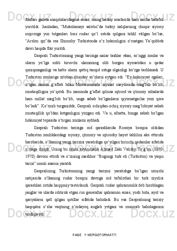 fikrlari gazeta maqolalaridagina emas, uning badiiy asarlarida ham ancha batafsil
yoritildi.   Jumladan,   “Mukolamayi   salotin”da   turkiy   xalqlarning   chuqur   siyosiy
inqirozga   yuz   tutganlari   bois   ruslar   qo‘l   ostida   qolgani   tahlil   etilgan   bo‘lsa,
“Arslon   qiz”da   esa   Shimoliy   Turkistonda   o‘z   hokimligini   o‘rnatgan   Ya’qubbek
davri haqida fikr yuritdi.
Gasprali   Turkistonning   yangi   tarixiga   nazar   tashlar   ekan,   so‘nggi   xonlar   va
ularni   yo‘lga   solib   turuvchi   ulamoning   olib   borgan   siyosatidan   u   qadar
qoniqmaganligi va hatto ularni qattiq tanqid ostiga olganligi ko‘zga tashlanadi. U
Turkiston xonlariga xitoban shunday so‘zlarni aytgan edi: “Ey hokimiyat egalari,
o‘tgan   zamon   g aflati   bilan   Movarounnahr   siyosat   maydonida   mag lub   bo‘lib,ʻ ʻ
mustaqilligini   yo‘qotdi.   Bu   zamonda   g aflat   qilinsa   iqtisod   va   ijtimoiy   sohalarda	
ʻ
ham   millat   mag lub   bo‘lib,   unga   sabab   bo‘lganlarni   qiyomatgacha   yuzi   qora	
ʻ
bo‘ladi”. Ko‘rinib turganidek, Gasprali ochiqdan-ochiq siyosiy mag lubiyat sabab	
ʻ
mustaqillik   qo‘ldan   ketganligini   yozgan   edi.   Va   u,   albatta,   bunga   sabab   bo‘lgan
hokimiyat tepasida o‘tirgan xonlarni aybladi. 
Gasprali   Turkiston   tarixiga   oid   qarashlarida   Rossiya   bosqini   oldidan
Turkiston   xonliklaridagi   siyosiy,   ijtimoiy   va   iqtisodiy   hayot   tahlilini   aks   ettirishi
barobarida, o‘lkaning yangi tarixini yaratishga qo‘yilgan birinchi qadamlar sifatida
o‘rtaga  chiqdi.  Uning  bu  ishini  keyinchalik   Ahmad  Zaki  Validiy  To‘g on  (1890-	
ʻ
1970)  davom  ettirdi  va o‘zining mashhur  “Bugungi  turk eli  (Turkiston)  va  yaqin
tarixi” nomli asarini yaratdi. 
Gaspralining   Turkistonning   yangi   tarixini   yaratishga   bo‘lgan   urinishi
natijasida   o‘lkaning   ruslar   bosqini   davriga   oid   tafsilotlari   bir   turk   ziyolisi
qarashlari ostida haqqoniy tasvirlandi. Gasprali ruslar qahramonlik deb hisoblagan
janglar va ularda ishtirok etgan rus generallar qahramon emas, yosh bola, ayol va
qariyalarni   qatl   qilgan   qotillar   sifatida   baholadi.   Bu   esa   Gaspralining   tarixiy
haqiqatni   o‘sha   vaqtning   o‘zidayoq   anglab   yetgani   va   munosib   baholaganini
tasdiqlaydi. 
PAGE   \* MERGEFORMAT71