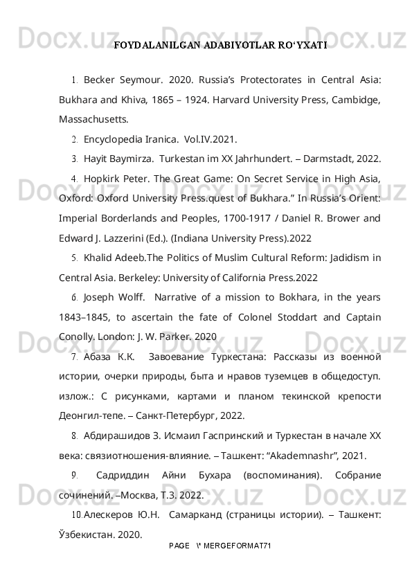 FOYDALANILGAN ADABIYOTLAR RO‘YXATI
1. Becker   Seymour.   2020.   Russia’s   Protectorates   in   Central   Asia:
Bukhara and Khiva, 1865 – 1924. Harvard University Press, Cambidge,
Massachusetts.
2. Encyclopedia Iranica.  Vol.IV. 2021.  
3. Hayit Baymirza.  Turkestan im XX Jahrhundert.  –  Darmstadt, 2022.
4. Hopkirk   Peter.   The   Great   Game:   On   Secret   Service   in   High   Asia,
Oxford:  Oxford University Press.quest  of Bukhara.”  In Russia’s Orient:
Imperial   Borderlands   and   Peoples,   1700-1917   /   Daniel   R.   Brower   and
Edward J. Lazzerini (Ed.).  (Indiana University Press). 2022
5. Khalid Adeeb.The Politics of Muslim Cultural Reform: Jadidism in
Central Asia. Berkeley: University of California Press.2022
6. Joseph   Wolff.     Narrative   of   a   mission   to   Bokhara,   in   the   years
1843–1845,   to   ascertain   the   fate   of   Colonel   Stoddart   and   Captain
Conolly. London: J. W. Parker. 2020
7. Абаза   К.К.     Завоевание   Туркестана:   Рассказы   из   военной
истории,   очерки   природы,   быта   и   нравов   туземцев   в   общедоступ.
излож.:   С   рисунками,   картами   и   планом   текинской   крепости
Деонгил-тепе.  –  Санкт-Петербург, 2022. 
8. Абдирашидов З. Исмаил Гаспринский и Туркестан в начале ХХ
века: связиотношения-влияние.  –  Tашкент: “Akademnashr”, 2021.
9.   Садридин   Айни   Бухара   (воспоминания).   Собрание
сочинений.  – Москва, Т.3. 2022.
10. Алескеров   Ю.Н.     Самарканд   (страницы   истории).   –   Ташкент:
Ўзбекистан. 2020.
PAGE   \* MERGEFORMAT71 