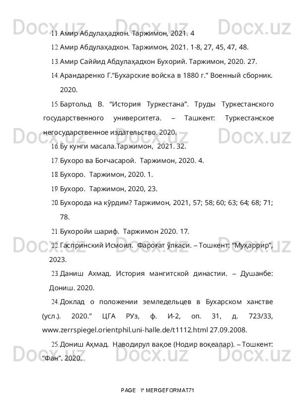 11. Амир Абдулаҳадхон. Таржимон,  2021.  4
12. Амир Абдулаҳадхон. Таржимон,  2021.  1 - 8, 27, 45, 47, 48.
13. Амир Саййид Абдулаҳадхон Бухорий. Таржимон, 2020. 27.
14. Арандаренко Г.“Бухарские войска в 1880 г.” Военный сборник.
2020.
15. Бартольд   В.   “История   Туркестана”.   Труды   Туркестанского
государственного   университета.   –   Ташкент:   Туркестанское
негосударственное издательство. 2020.
16. Бу кунги масала.Таржимон,  2021. 32.
17. Бухоро ва Боғчасарой.  Таржимон, 2020. 4.
18. Бухоро.  Таржимон, 2020. 1.
19. Бухоро.  Таржимон, 2 020,  23.
20. Бухорода на кўрдим? Таржимон,  2021,  57; 58; 60; 63; 64; 68; 71;
78.
21. Бухоройи шариф.  Таржимон  2020.  17. 
22. Гаспринский Исмоил.  Фароғат ўлкаси.  –  Тошкент: “Муҳаррир”,
2023.
23. Даниш   Ахмад.   История   мангитской   династии.   –   Душанбе:
Дониш. 2020.
24. Доклад   о   положении   земледельцев   в   Бухарском   ханстве
(усл.).   2020.”   ЦГА   РУз,   ф.   И-2,   оп.   31,   д.   723/33,
www.zerrspiegel.orientphil.uni-halle.de/t1112.html 27.09.2008.
25. Дониш Аҳмад.  Наводирул вақое (Нодир воқеалар).  –  Тошкент:
“Фан”. 2020.
PAGE   \* MERGEFORMAT71