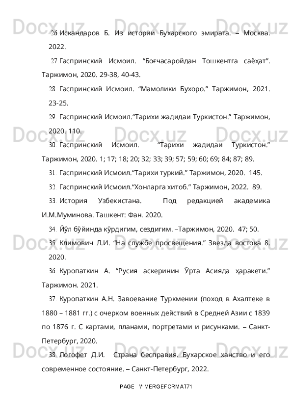 26. Искандаров   Б.   Из   истории   Бухарского   эмирата.   –   Москва.
2022.
27. Гаспринский   Исмоил.   “Боғчасаройдан   Тошкентга   саёҳат”.
Таржимон, 2020. 29-38, 40-43.
28. Гаспринский   Исмоил.   “Мамолики   Бухоро.”   Таржимон,   2021.
23 - 25.
29. Гаспринский Исмоил.“Тарихи жадидаи Туркистон.” Таржимон,
2020. 110.
30. Гаспринский   Исмоил.     “Тарихи   жадидаи   Туркистон.”
Таржимон, 2020. 1; 17; 18; 20; 32; 33; 39; 57; 59; 60; 69; 84; 87; 89.
31. Гаспринский Исмоил.“Тарихи туркий.” Таржимон, 2020.  145.
32. Гаспринский Исмоил.“Хонларга хитоб.” Таржимон, 2022.  89.
33. История   Узбекистана.     Под   редакцией   академика
И.М.Муминова. Ташкент: Фан. 2020.
34. Йўл бўйинда кўрдигим, сездигим.  – Таржимон, 2020.  47; 50.
35. Климович   Л.И.   “На   службе   просвещения.”   Звезда   востока   8.
2020.  
36. Куропаткин   А.   “Русия   аскеринин   Ўрта   Асияда   ҳаракети.”
Таржимон.  2021.
37. Куропаткин   А.Н.   Завоевание   Туркмении   (поход   в   Ахалтеке   в
1880 – 1881 гг.) с очерком военных действий в Средней Азии с 1839
по   1876   г.   С   картами,   планами,   портретами   и   рисунками.   –   Санкт-
Петербург, 2020.
38. Логофет   Д.И.     Страна   бесправия.   Бухарское   ханство   и   его
современное состояние.  –  Санкт-Петербург, 2022. 
PAGE   \* MERGEFORMAT71 