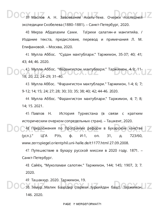 39. Маслов   А.   Н.   Завоевание   Ахалъ-Теке.   Очерки   последней
экспедиции Скобелева (1880–1881).  –  Санкт-Петербург, 2020.
40. Мирза   Абдалазим   Сами.     Та’рихи   салатин-и   мангитийа.   /
Издание   текста,   предисловие,   перевод   и   примечания   Л.   М.
Епифановой.  –  Москва, 2020. 
41. Мулла   Аббос.     “Судан   мактублари.”   Таржимон,   35-37;   40;   41;
43; 44; 46.  2020.
42. Мулла   Аббос.   “Фарангистон   мактублари.”   Таржимон,   4-9;   11-
18; 20; 22; 24–29; 31–40.
43. Мулла Аббос.   “Фарангистон мактублари.” Таржимон, 1-4; 6; 7;
9-12; 14; 15; 24; 27; 28; 30; 33; 35; 38; 40; 42; 44-46.  2020.
44. Мулла   Аббос.   “Фарангистон   мактублари.”   Таржимон,   4;   7;   8;
14; 15.  2021.
45. Павлов   Н.     История   Туркестана   (в   связи   с   кратким
историческим очерком сопредельных стран).  –  Ташкент, 2020.
46. Предложения   по   Программе   реформ   в   Бухарском   ханстве
(усл.).”   ЦГА   РУз,   ф.   И-1,   оп.   31,   д.   723/60,
www.zerrspiegel.orientphil.uni-halle.de/t1177.html 27.09.2008.
47. Путешествие   в   Бухару   русской   миссии   в   2020   году.   1871.   –
Санкт-Петербург. 
48. Сайёҳ.   “Муколамаи   салотин.”   Таржимон,   144;   145;   1907,   3;   7.
2020.
49. Ташаккур. 2020. Таржимон, 19.
50. Темур   Малик   Баҳодир   (тарихи   туркийдан   баҳс).   Таржимон,
146.  2020.
PAGE   \* MERGEFORMAT71 