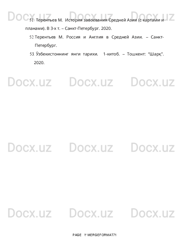 51. Терентьев М.  История завоевания Средней Азии (с картами и
планами). В 3-х т.   –  Санкт-Петербург.  2020.
52. Терентьев   М.   Россия   и   Англия   в   Средней   Азии.   –   Санкт-
Петербург.
53. Ўзбекистоннинг   янги   тарихи.     1-китоб.   –   Тошкент:   “Шарқ”.
2020.
PAGE   \* MERGEFORMAT71 