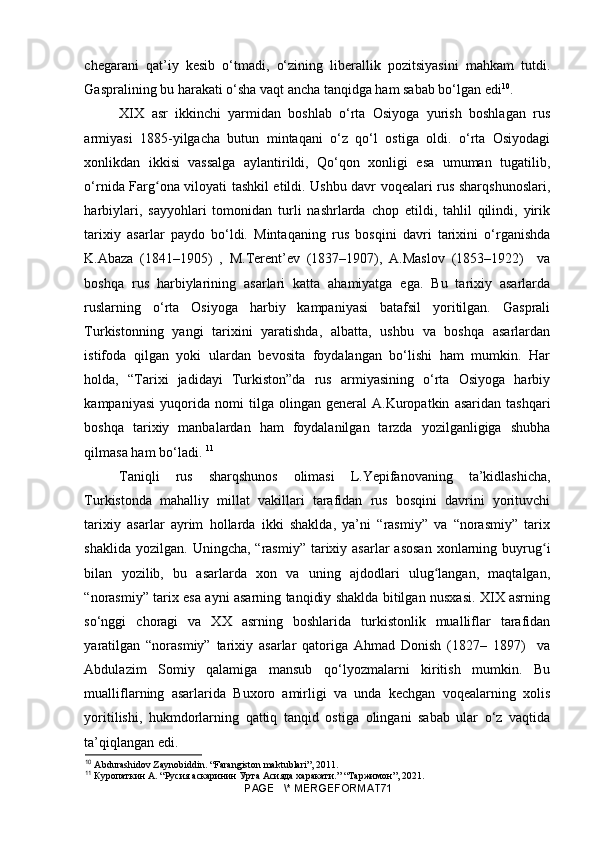 chegarani   qat’iy   kesib   o‘tmadi,   o‘zining   liberallik   pozitsiyasini   mahkam   tutdi.
Gaspralining bu harakati o‘sha vaqt ancha tanqidga ham sabab bo‘lgan edi 10
.
XIX   asr   ikkinchi   yarmidan   boshlab   o‘rta   Osiyoga   yurish   boshlagan   rus
armiyasi   1885-yilgacha   butun   mintaqani   o‘z   qo‘l   ostiga   oldi.   o‘rta   Osiyodagi
xonlikdan   ikkisi   vassalga   aylantirildi,   Qo‘qon   xonligi   esa   umuman   tugatilib,
o‘rnida Farg ona viloyati tashkil etildi. Ushbu davr voqealari rus sharqshunoslari,ʻ
harbiylari,   sayyohlari   tomonidan   turli   nashrlarda   chop   etildi,   tahlil   qilindi,   yirik
tarixiy   asarlar   paydo   bo‘ldi.   Mintaqaning   rus   bosqini   davri   tarixini   o‘rganishda
K.Abaza   (1841–1905)   ,   M.Terent’ev   (1837–1907),   A.Maslov   (1853–1922)     va
boshqa   rus   harbiylarining   asarlari   katta   ahamiyatga   ega.   Bu   tarixiy   asarlarda
ruslarning   o‘rta   Osiyoga   harbiy   kampaniyasi   batafsil   yoritilgan.   Gasprali
Turkistonning   yangi   tarixini   yaratishda,   albatta,   ushbu   va   boshqa   asarlardan
istifoda   qilgan   yoki   ulardan   bevosita   foydalangan   bo‘lishi   ham   mumkin.   Har
holda,   “Tarixi   jadidayi   Turkiston”da   rus   armiyasining   o‘rta   Osiyoga   harbiy
kampaniyasi   yuqorida   nomi   tilga   olingan   general   A.Kuropatkin   asaridan   tashqari
boshqa   tarixiy   manbalardan   ham   foydalanilgan   tarzda   yozilganligiga   shubha
qilmasa ham bo‘ladi.  11
Taniqli   rus   sharqshunos   olimasi   L.Yepifanovaning   ta’kidlashicha,
Turkistonda   mahalliy   millat   vakillari   tarafidan   rus   bosqini   davrini   yorituvchi
tarixiy   asarlar   ayrim   hollarda   ikki   shaklda,   ya’ni   “rasmiy”   va   “norasmiy”   tarix
shaklida  yozilgan.  Uningcha, “rasmiy”  tarixiy asarlar   asosan   xonlarning  buyrug i	
ʻ
bilan   yozilib,   bu   asarlarda   xon   va   uning   ajdodlari   ulug langan,   maqtalgan,	
ʻ
“norasmiy” tarix esa ayni asarning tanqidiy shaklda bitilgan nusxasi. XIX asrning
so‘nggi   choragi   va   XX   asrning   boshlarida   turkistonlik   mualliflar   tarafidan
yaratilgan   “norasmiy”   tarixiy   asarlar   qatoriga   Ahmad   Donish   (1827–   1897)     va
Abdulazim   Somiy   qalamiga   mansub   qo‘lyozmalarni   kiritish   mumkin.   Bu
mualliflarning   asarlarida   Buxoro   amirligi   va   unda   kechgan   voqealarning   xolis
yoritilishi,   hukmdorlarning   qattiq   tanqid   ostiga   olingani   sabab   ular   o‘z   vaqtida
ta’qiqlangan edi.
10
  Abdurashidov Zaynobiddin. “Farangiston maktublari”, 2011.
11
  Куропаткин  A. “ Русия   аскаринин   Урта   Асияда   харакати .” “ Таржимон ”, 2021.   
PAGE   \* MERGEFORMAT71 