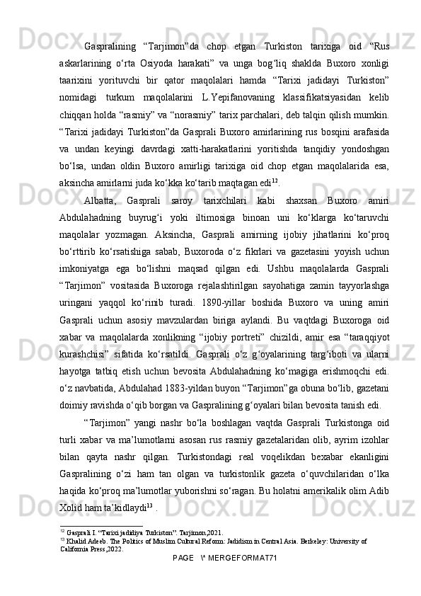 Gaspralining   “Tarjimon”da   chop   etgan   Turkiston   tarixiga   oid   “Rus
askarlarining   o‘rta   Osiyoda   harakati”   va   unga   bog liq   shaklda   Buxoro   xonligiʻ
taarixini   yorituvchi   bir   qator   maqolalari   hamda   “Tarixi   jadidayi   Turkiston”
nomidagi   turkum   maqolalarini   L.Yepifanovaning   klassifikatsiyasidan   kelib
chiqqan holda “rasmiy” va “norasmiy” tarix parchalari, deb talqin qilish mumkin.
“Tarixi   jadidayi  Turkiston”da  Gasprali  Buxoro  amirlarining rus  bosqini   arafasida
va   undan   keyingi   davrdagi   xatti-harakatlarini   yoritishda   tanqidiy   yondoshgan
bo‘lsa,   undan   oldin   Buxoro   amirligi   tarixiga   oid   chop   etgan   maqolalarida   esa,
aksincha amirlarni juda ko‘kka ko‘tarib maqtagan edi 12
.
Albatta,   Gasprali   saroy   tarixchilari   kabi   shaxsan   Buxoro   amiri
Abdulahadning   buyrug i   yoki   iltimosiga   binoan   uni   ko‘klarga   ko‘taruvchi	
ʻ
maqolalar   yozmagan.   Aksincha,   Gasprali   amirning   ijobiy   jihatlarini   ko‘proq
bo‘rttirib   ko‘rsatishiga   sabab,   Buxoroda   o‘z   fikrlari   va   gazetasini   yoyish   uchun
imkoniyatga   ega   bo‘lishni   maqsad   qilgan   edi.   Ushbu   maqolalarda   Gasprali
“Tarjimon”   vositasida   Buxoroga   rejalashtirilgan   sayohatiga   zamin   tayyorlashga
uringani   yaqqol   ko‘rinib   turadi.   1890-yillar   boshida   Buxoro   va   uning   amiri
Gasprali   uchun   asosiy   mavzulardan   biriga   aylandi.   Bu   vaqtdagi   Buxoroga   oid
xabar   va   maqolalarda   xonlikning   “ijobiy   portreti”   chizildi,   amir   esa   “taraqqiyot
kurashchisi”   sifatida   ko‘rsatildi.   Gasprali   o‘z   g oyalarining   targ iboti   va   ularni	
ʻ ʻ
hayotga   tatbiq   etish   uchun   bevosita   Abdulahadning   ko‘magiga   erishmoqchi   edi.
o‘z navbatida, Abdulahad 1883-yildan buyon “Tarjimon”ga obuna bo‘lib, gazetani
doimiy ravishda o‘qib borgan va Gaspralining g oyalari bilan bevosita tanish edi.	
ʻ
“Tarjimon”   yangi   nashr   bo‘la   boshlagan   vaqtda   Gasprali   Turkistonga   oid
turli   xabar   va   ma’lumotlarni   asosan   rus   rasmiy   gazetalaridan   olib,   ayrim   izohlar
bilan   qayta   nashr   qilgan.   Turkistondagi   real   voqelikdan   bexabar   ekanligini
Gaspralining   o‘zi   ham   tan   olgan   va   turkistonlik   gazeta   o‘quvchilaridan   o‘lka
haqida ko‘proq ma’lumotlar yuborishni so‘ragan. Bu holatni amerikalik olim Adib
Xolid ham ta’kidlaydi 13
 .
12
  Gasprali I. “Tarixi jadidiya Turkiston”. Tarjimon,2021.
13
  Khalid Adeeb. The Politics of Muslim Cultural Reform: Jadidism in Central Asia. Berkeley: University of 
California Press,2022.
PAGE   \* MERGEFORMAT71 