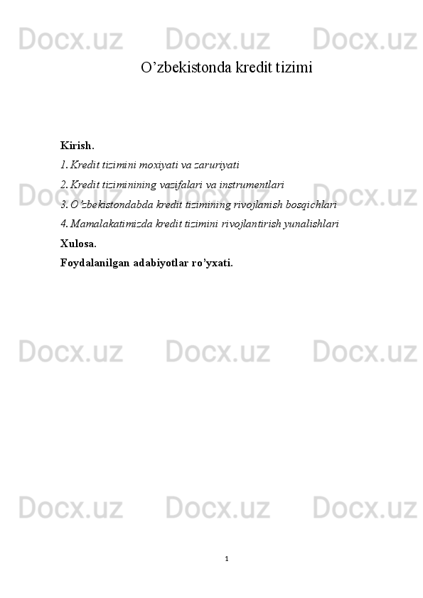 O’zbekistonda kredit tizimi
Kirish.
1. Kredit tizimini moxiyati va zaruriyati
2. Kredit tiziminining vazifalari va instrumentlari
3. O’zbekistondabda kredit tizimining rivojlanish bosqichlari
4. Mamalakatimizda kredit tizimini rivojlantirish yunalishlari
Xulosa.
Foydalanilgan adabiyotlar  ro’yxati.
1