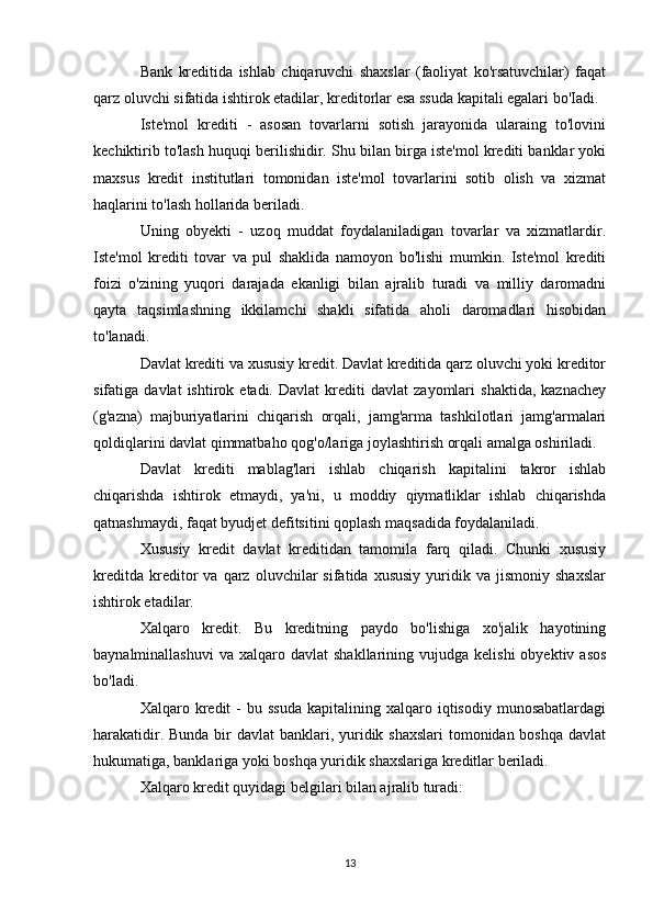 Bank   kreditida   ishlab   chiqaruvchi   shaxslar   (faoliyat   ko'rsatuvchilar)   faqat
qarz oluvchi sifatida ishtirok etadilar, kreditorlar esa ssuda kapitali egalari bo'Iadi.
Iste'mol   krediti   -   asosan   tovarlarni   sotish   jarayonida   ularaing   to'lovini
kechiktirib to'lash huquqi berilishidir. Shu bilan birga iste'mol krediti banklar yoki
maxsus   kredit   institutlari   tomonidan   iste'mol   tovarlarini   sotib   olish   va   xizmat
haqlarini to'lash hollarida beriladi.
Uning   obyekti   -   uzoq   muddat   foydalaniladigan   tovarlar   va   xizmatlardir.
Iste'mol   krediti   tovar   va   pul   shaklida   namoyon   bo'lishi   mumkin.   Iste'mol   krediti
foizi   o'zining   yuqori   darajada   ekanligi   bilan   ajralib   turadi   va   milliy   daromadni
qayta   taqsimlashning   ikkilamchi   shakli   sifatida   aholi   daromadlari   hisobidan
to'lanadi.
Davlat krediti va xususiy kredit. Davlat kreditida qarz oluvchi yoki kreditor
sifatiga  davlat   ishtirok  etadi.   Davlat   krediti   davlat   zayomlari   shaktida,   kaznachey
(g'azna)   majburiyatlarini   chiqarish   orqali,   jamg'arma   tashkilotlari   jamg'armalari
qoldiqlarini davlat qimmatbaho qog'o/lariga joylashtirish orqali amalga oshiriladi.
Davlat   krediti   mablag'lari   ishlab   chiqarish   kapitalini   takror   ishlab
chiqarishda   ishtirok   etmaydi,   ya'ni,   u   moddiy   qiymatliklar   ishlab   chiqarishda
qatnashmaydi, faqat byudjet defitsitini qoplash maqsadida foydalaniladi.
Xususiy   kredit   davlat   kreditidan   tamomila   farq   qiladi.   Chunki   xususiy
kreditda   kreditor   va  qarz   oluvchilar   sifatida   xususiy   yuridik   va   jismoniy   shaxslar
ishtirok etadilar.
Xalqaro   kredit.   Bu   kreditning   paydo   bo'lishiga   xo'jalik   hayotining
baynalminallashuvi  va   xalqaro  davlat   shakllarining  vujudga  kelishi  obyektiv  asos
bo'ladi.
Xalqaro  kredit  -   bu  ssuda  kapitalining  xalqaro  iqtisodiy  munosabatlardagi
harakatidir. Bunda bir  davlat banklari, yuridik shaxslari  tomonidan boshqa davlat
hukumatiga, banklariga yoki boshqa yuridik shaxslariga kreditlar beriladi.
Xalqaro kredit quyidagi belgilari bilan ajralib turadi:
13