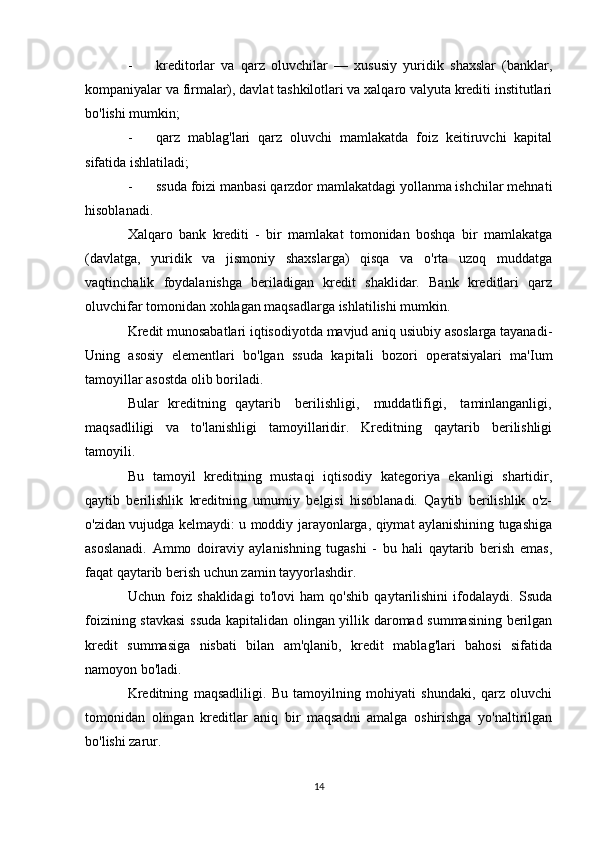 - kreditorlar   va   qarz   oluvchilar   —   xususiy   yuridik   shaxslar   (banklar,
kompaniyalar va firmalar), davlat tashkilotlari va xalqaro valyuta krediti institutlari
bo'lishi mumkin;
- qarz   mablag'lari   qarz   oluvchi   mamlakatda   foiz   keitiruvchi   kapital
sifatida ishlatiladi;
- ssuda foizi manbasi qarzdor mamlakatdagi yollanma ishchilar mehnati
hisoblanadi.
Xalqaro   bank   krediti   -   bir   mamlakat   tomonidan   boshqa   bir   mamlakatga
(davlatga,   yuridik   va   jismoniy   shaxslarga)   qisqa   va   o'rta   uzoq   muddatga
vaqtinchalik   foydalanishga   beriladigan   kredit   shaklidar.   Bank   kreditlari   qarz
oluvchifar tomonidan xohlagan maqsadlarga ishlatilishi mumkin.
Kredit munosabatlari iqtisodiyotda mavjud aniq usiubiy asoslarga tayanadi-
Uning   asosiy   elementlari   bo'lgan   ssuda   kapitali   bozori   operatsiyalari   ma'Ium
tamoyillar asostda olib boriladi.
Bular   kreditning   qaytarib     berilishligi,     muddatlifigi,     taminlanganligi,
maqsadliligi   va   to'lanishligi   tamoyillaridir.   Kreditning   qaytarib   berilishligi
tamoyili.
Bu   tamoyil   kreditning   mustaqi   iqtisodiy   kategoriya   ekanligi   shartidir,
qaytib   berilishlik   kreditning   umumiy   belgisi   hisoblanadi.   Qaytib   berilishlik   o'z-
o'zidan vujudga kelmaydi: u moddiy jarayonlarga, qiymat aylanishining tugashiga
asoslanadi.   Ammo   doiraviy   aylanishning   tugashi   -   bu   hali   qaytarib   berish   emas,
faqat qaytarib berish uchun zamin tayyorlashdir.
Uchun   foiz   shaklidagi   to'lovi   ham   qo'shib   qaytarilishini   ifodalaydi.   Ssuda
foizining stavkasi  ssuda  kapitalidan olingan yillik daromad summasining berilgan
kredit   summasiga   nisbati   bilan   am'qlanib,   kredit   mablag'lari   bahosi   sifatida
namoyon bo'ladi.
Kreditning   maqsadliligi.   Bu   tamoyilning   mohiyati   shundaki,   qarz   oluvchi
tomonidan   olingan   kreditlar   aniq   bir   maqsadni   amalga   oshirishga   yo'naltirilgan
bo'lishi zarur.
14