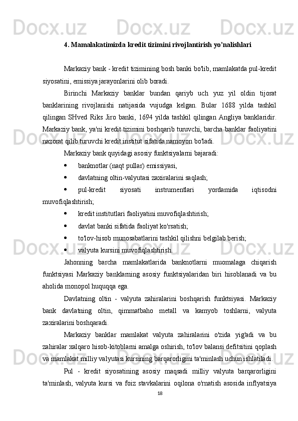4. Mamalakatimizda kredit tizimini rivojlantirish yo’nalishlari
Markaziy bank - kredit tizimining bosh banki bo'lib, mamlakatda pul-kredit
siyosatini, emissiya jarayonlarini olib boradi.
Birinchi   Markaziy   banklar   bundan   qariyb   uch   yuz   yil   oldin   tijorat
banklarining   rivojlanishi   natijasida   vujudga   kelgan.   Bular   1688   yilda   tashkil
qilingan   SHved   Riks   Jiro   banki,   1694   yilda   tashkil   qilingan   Angliya   banklaridir.
Markaziy bank, ya'ni kredit tizimini boshqarib turuvchi, barcha banklar faoliyatini
nazorat qilib turuvchi kredit institut sifatida namoyon bo'ladi.
Markaziy bank quyidagi asosiy funktsiyalarni bajaradi:
 banknotlar (naqt pullar) emissiyasi,
 davlatning oltin-valyutasi zaxiralarini saqlash;
 pul-kredit   siyosati   instrumentlari   yordamida   iqtisodni
muvofiqlashtirish;
 kredit institutlari faoliyatini muvofiqlashtirish;
 davlat banki sifatida faoliyat ko'rsatish;
 to'lov-hisob munosabatlarini tashkil qilishni belgilab berish;
 valyuta kursini muvofiqlashtirish.
Jahonning   barcha   mamlakatlarida   banknotlarni   muomalaga   chiqarish
funktsiyasi   Markaziy   banklarning   asosiy   funktsiyalaridan   biri   hisoblanadi   va   bu
aholida monopol huquqqa ega.
Davlatning   oltin   -   valyuta   zahiralarini   boshqarish   funktsiyasi.   Markaziy
bank   davlatning   oltin,   qimmatbaho   metall   va   kamyob   toshlarni,   valyuta
zaxiralarini boshqaradi.
Markaziy   banklar   mamlakat   valyuta   zahiralarini   o'zida   yig'adi   va   bu
zahiralar xalqaro hisob-kitoblarni amalga oshirish, to'lov balansi defitsitini qoplash
va mamlakat milliy valyutasi kursining barqarorligini ta'minlash uchun ishlatiladi.
Pul   -   kredit   siyosatining   asosiy   maqsadi   milliy   valyuta   barqarorligini
ta'minlash,   valyuta   kursi   va   foiz   stavkalarini   oqilona   o'rnatish   asosida   inflyatsiya
18