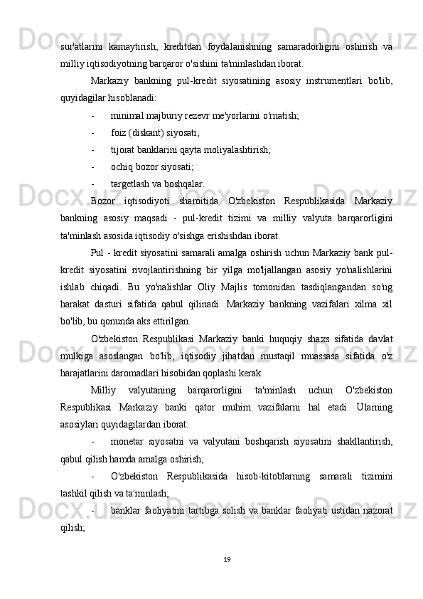 sur'atlarini   kamaytirish,   kreditdan   foydalanishning   samaradorligini   oshirish   va
milliy iqtisodiyotning barqaror o'sishini ta'minlashdan iborat.
Markaziy   bankning   pul-kredit   siyosatining   asosiy   instrumentlari   bo'lib,
quyidagilar hisoblanadi:
- minimal majburiy rezevr me'yorlarini o'rnatish;
- foiz (diskant) siyosati;
- tijorat banklarini qayta moliyalashtirish;
- ochiq bozor siyosati;
- targetlash va boshqalar.
Bozor   iqtisodiyoti   sharoitida   O'zbekiston   Respublikasida   Markaziy
bankning   asosiy   maqsadi   -   pul-kredit   tizimi   va   milliy   valyuta   barqarorligini
ta'minlash asosida iqtisodiy o'sishga erishishdan iborat.
Pul - kredit siyosatini samarali amalga oshirish uchun Markaziy bank pul-
kredit   siyosatini   rivojlantirishning   bir   yilga   mo'ljallangan   asosiy   yo'nalishlarini
ishlab   chiqadi.   Bu   yo'nalishlar   Oliy   Majlis   tomonidan   tasdiqlangandan   so'ng
harakat   dasturi   sifatida   qabul   qilinadi.   Markaziy   bankning   vazifalari   xilma   xil
bo'lib, bu qonunda aks ettirilgan.
O'zbekiston   Respublikasi   Markaziy   banki   huquqiy   shaxs   sifatida   davlat
mulkiga   asoslangan   bo'lib,   iqtisodiy   jihatdan   mustaqil   muassasa   sifatida   o'z
harajatlarini daromadlari hisobidan qoplashi kerak.
Milliy   valyutaning   barqarorligini   ta'minlash   uchun   O'zbekiston
Respublikasi   Markaziy   banki   qator   muhim   vazifalarni   hal   etadi.   Ularning
asosiylari quyidagilardan iborat:
- monetar   siyosatni   va   valyutani   boshqarish   siyosatini   shakllantirish,
qabul qilish hamda amalga oshirish;
- O'zbekiston   Respublikasida   hisob-kitoblarning   samarali   tizimini
tashkil qilish va ta'minlash;
- banklar faoliyatini  tartibga solish va banklar faoliyati  ustidan nazorat
qilish;
19