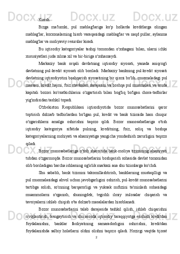 Kirish.
Bizga   ma'lumki,   pul   mablag'lariga   ko'p   hollarda   kreditlarga   olingan
mablag'lar, korxonalarning hisob varaqasidagi mablag'lar va naqd pullar, aylanma
mablag'lar va moliyaviy resurslar kiradi.
Bu   iqtisodiy   kategoriyalar   tashqi   tomondan   o'xshagani   bilan,   ularni   ichki
xususiyatlari juda xilma xil va bir-biriga o'xshamaydi.
Markaziy   bank   orqali   davlatning   iqtisodiy   siyosati,   yanada   aniqrog'i
davlatning pul-kredit siyosati  olib boriladi. Markaziy bankning pul-kredit siyosati
davlatning iqtisodiyotini boshqarish siyosatining bir qismi bo'lib, muomaladagi pul
massasi, kredit hajmi, foiz stavkalari darajasini va boshqa pul muomalasi va ssuda
kapitali   bozori   ko'rsatkichlarini   o'zgartirish   bilan   bog'liq   bo'lgan   chora-tadbirlar
yig'indisidan tashkil topadi.
O'zbekiston   Respublikasi   iqtisodiyotida   bozor   munosabatlarini   qaror
toptirish   dolzarb   tadbirlardan   bo'lgan   pul,   kredit   va   bank   tizimida   ham   chuqur
o'zgarishlarni   amalga   oshirishni   taqozo   qildi.   Bozor   munosabatlariga   o'tish
iqtisodiy   kategoriya   sifatida   pulning,   kreditning,   foiz,   soliq   va   boshqa
kategoriyalarning mohiyati va ahamiyatiga yangicha yondashish zarurligini taqozo
qiladi.
Bozor  munosabatlariga  o'tish  sharoitida  bank-moliya tizimining ahamiyati
tubdan o'zgarmoqda. Bozor munosabatlarini boshqarish sohasida davlat tomonidan
olib boriladigan barcha ishlarning og'irlik markazi ana shu tizimlarga ko'chdi.
Shu   sababli,   bank   tizimini   takomillashtirish,   banklarning   mustaqilligi   va
pul muomalasidagi ahvol uchun javobgarligini oshirish, pul-kredit munosabatlarini
tartibga   solish,   so'mning   barqarorligi   va   yuksak   nufuzini   ta'minlash   sohasidagi
muammolarni   o'rganish,   shuningdek,   tegishli   ilmiy   xulosalar   chiqarish   va
tavsiyalarni ishlab chiqish o'ta dolzarb masalalardan hisoblanadi.
Bozor   munosabatlarini   talab   darajasida   tashkil   qilish,   ishlab   chiqarishni
rivojlantirish, kengaytirish va shu asosda iqtisodiy taraqqiyotga erishish kreditdan
foydalanishni,       banklar       faoliyatining      samaradorligini      oshirishni,      kreditdan
foydalanishda  salbiy   holatlarni  oldini  olishni  taqozo   qiladi.  Hozirgi  vaqtda  tijorat
2 