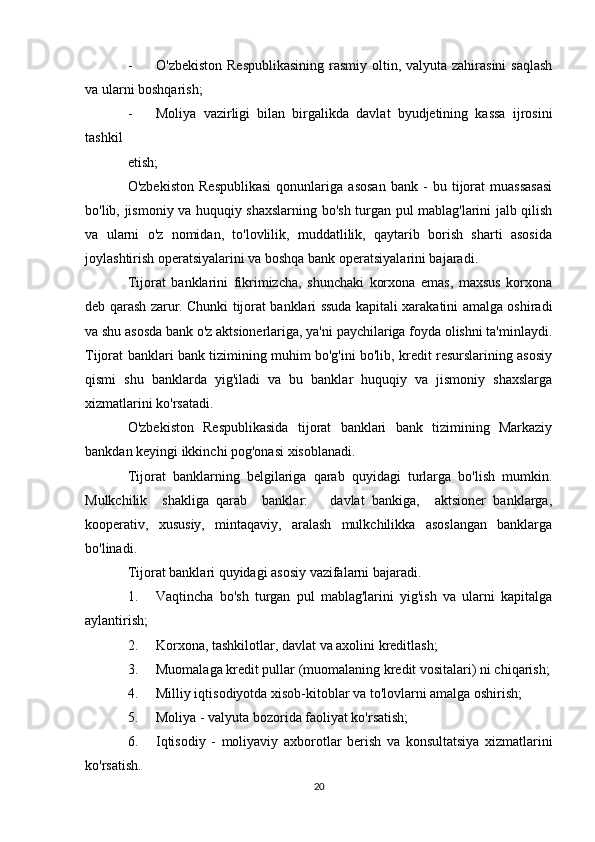 - O'zbekiston Respublikasining  rasmiy oltin, valyuta zahirasini  saqlash
va ularni boshqarish;
- Moliya   vazirligi   bilan   birgalikda   davlat   byudjetining   kassa   ijrosini
tashkil
etish;
O'zbekiston   Respublikasi   qonunlariga   asosan   bank   -   bu   tijorat   muassasasi
bo'lib, jismoniy va huquqiy shaxslarning bo'sh turgan pul mablag'larini jalb qilish
va   ularni   o'z   nomidan,   to'lovlilik,   muddatlilik,   qaytarib   borish   sharti   asosida
joylashtirish operatsiyalarini va boshqa bank operatsiyalarini bajaradi.
Tijorat   banklarini   fikrimizcha,   shunchaki   korxona   emas,   maxsus   korxona
deb qarash zarur. Chunki tijorat banklari ssuda kapitali xarakatini amalga oshiradi
va shu asosda bank o'z aktsionerlariga, ya'ni paychilariga foyda olishni ta'minlaydi.
Tijorat banklari bank tizimining muhim bo'g'ini bo'lib, kredit resurslarining asosiy
qismi   shu   banklarda   yig'iladi   va   bu   banklar   huquqiy   va   jismoniy   shaxslarga
xizmatlarini ko'rsatadi.
O'zbekiston   Respublikasida   tijorat   banklari   bank   tizimining   Markaziy
bankdan keyingi ikkinchi pog'onasi xisoblanadi.
Tijorat   banklarning   belgilariga   qarab   quyidagi   turlarga   bo'lish   mumkin.
Mulkchilik     shakliga   qarab     banklar:       davlat   bankiga,     aktsioner   banklarga,
kooperativ,   xususiy,   mintaqaviy,   aralash   mulkchilikka   asoslangan   banklarga
bo'linadi.
Tijorat banklari quyidagi asosiy vazifalarni bajaradi.
1. Vaqtincha   bo'sh   turgan   pul   mablag'larini   yig'ish   va   ularni   kapitalga
aylantirish;
2. Korxona, tashkilotlar, davlat va axolini kreditlash;
3. Muomalaga kredit pullar (muomalaning kredit vositalari) ni chiqarish;
4. Milliy iqtisodiyotda xisob-kitoblar va to'lovlarni amalga oshirish;
5. Moliya - valyuta bozorida faoliyat ko'rsatish;
6. Iqtisodiy   -   moliyaviy   axborotlar   berish   va   konsultatsiya   xizmatlarini
ko'rsatish.
20