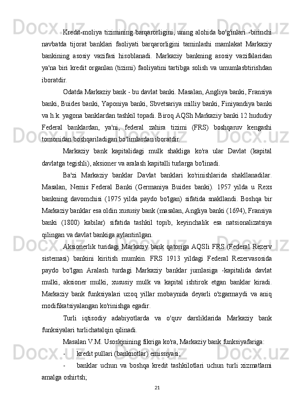 Kredit-moliya   tizimining   barqarorligini,   uning   alohida   bo'g'inlari   -birinchi
navbatda   tijorat   banklari   faoliyati   barqarorligini   taminlashi   mamlakat   Markaziy
bankining   asosiy   vazifasi   hisoblanadi.   Markaziy   bankning   asosiy   vazifalaridan
ya'na biri kredit organlan (tizimi) faoliyatini tartibga solish va umumlasbtirishdan
iboratdir.
Odatda Markaziy bank - bu davlat banki. Masalan, Angliya banki, Fransiya
banki, Buides banki, Yaponiya banki, Sbvetsariya milliy banki, Finiyandiya banki
va h.k. yagona banklardan tashkil topadi. Biroq AQSh Markaziy banki 12 hududiy
Federal   banklardan,   ya'ni,   federal   zahira   tizimi   (FRS)   boshqaruv   kengashi
tomonidan boshqariladigan bo'limlardan iboratdir.
Markaziy   bank   kapitalidagi   mulk   shakliga   ko'ra   ular   Davlat   (kapital
davlatga tegishli), aksioner va aralash kapitalli turlarga bo'linadi.
Ba'zi   Markaziy   banklar   Davlat   banklari   ko'rinishlarida   shakllanadilar.
Masalan,   Nemis   Federal   Banki   (Germaniya   Buides   banki).   1957   yilda   u   Rexs
bankning   davomchisi   (1975   yilda   paydo   bo'lgan)   sifatida   snakllandi.   Boshqa   bir
Markaziy banklar esa oldin xususiy bank (masalan, Angliya banki (1694), Fransiya
banki   (1800)   kabilar)   sifatida   tashkil   topib,   keyinchalik   esa   natsionalizatsiya
qilingan va davlat bankiga aylantirilgan.
Aksionerlik   turidagi   Markaziy   bank   qatoriga   AQSIi   FRS   (Federal   Rezerv
sistemasi)   bankini   kiritish   mumkin.   FRS   1913   yildagi   Federal   Rezervasosida
paydo   bo'lgan   Aralash   turdagi   Markaziy   banklar   jumlasiga   -kapitalida   davlat
mulki,   aksioner   mulki,   xususiy   mulk   va   kapital   ishtirok   etgan   banklar   kiradi.
Markaziy   bank   funksiyalari   uzoq   yillar   mobaynida   deyarli   o'zgarmaydi   va   aniq
modifikatsiyalangan ko'rinishga egadir.
Turli   iqtisodiy   adabiyotlarda   va   o'quv   darsliklarida   Markaziy   bank
funksiyalari turlichatalqin qilinadi.
Masalan V.M. Usoskjnining fikriga ko'ra, Markaziy bank funksiyafariga:
- kredit pullari (banknotlar) emissiyasi;
- banklar   uchun   va   boshqa   kredit   tashkilotlari   uchun   turli   xizmatlami
amalga oshirtsh;
21 