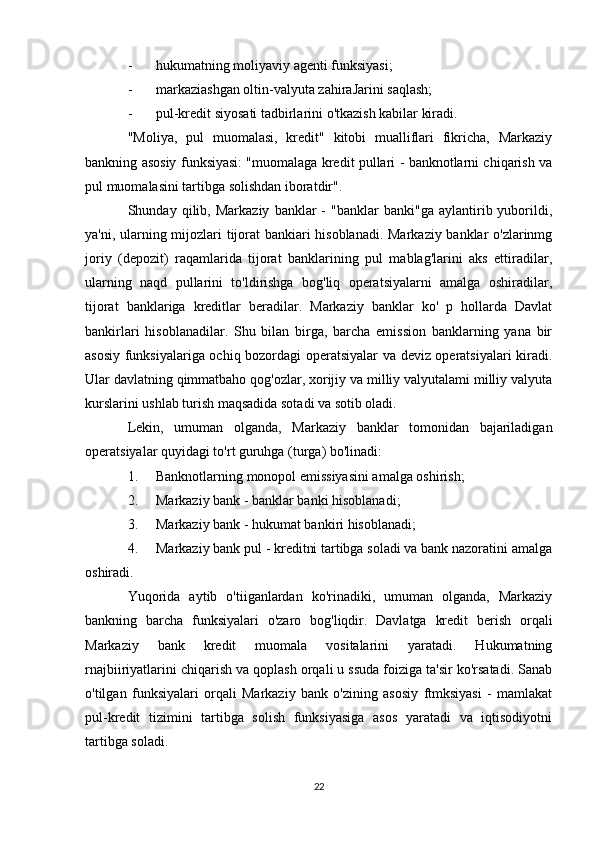 - hukumatning moliyaviy agenti funksiyasi;
- markaziashgan oltin-valyuta zahiraJarini saqlash;
- pul-kredit siyosati tadbirlarini o'tkazish kabilar kiradi.
"Moliya,   pul   muomalasi,   kredit"   kitobi   mualliflari   fikricha,   Markaziy
bankning asosiy funksiyasi: "muomalaga kredit pullari - banknotlarni chiqarish va
pul muomalasini tartibga solishdan iboratdir".
Shunday  qilib,   Markaziy   banklar   -   "banklar   banki"ga   aylantirib  yuborildi,
ya'ni, ularning mijozlari tijorat bankiari hisoblanadi. Markaziy banklar o'zlarinmg
joriy   (depozit)   raqamlarida   tijorat   banklarining   pul   mablag'larini   aks   ettiradilar,
ularning   naqd   pullarini   to'ldirishga   bog'liq   operatsiyalarni   amalga   oshiradilar,
tijorat   banklariga   kreditlar   beradilar.   Markaziy   banklar   ko'   p   hollarda   Davlat
bankirlari   hisoblanadilar.   Shu   bilan   birga,   barcha   emission   banklarning   yana   bir
asosiy funksiyalariga ochiq bozordagi operatsiyalar va deviz operatsiyalari kiradi.
Ular davlatning qimmatbaho qog'ozlar, xorijiy va milliy valyutalami milliy valyuta
kurslarini ushlab turish maqsadida sotadi va sotib oladi.
Lekin,   umuman   olganda,   Markaziy   banklar   tomonidan   bajariladigan
operatsiyalar quyidagi to'rt guruhga (turga) bo'linadi:
1. Banknotlarning monopol emissiyasini amalga oshirish;
2. Markaziy bank - banklar banki hisoblanadi;
3. Markaziy bank - hukumat bankiri hisoblanadi;
4. Markaziy bank pul - kreditni tartibga soladi va bank nazoratini amalga
oshiradi.
Yuqorida   aytib   o'tiiganlardan   ko'rinadiki,   umuman   olganda,   Markaziy
bankning   barcha   funksiyalari   o'zaro   bog'liqdir.   Davlatga   kredit   berish   orqali
Markaziy   bank   kredit   muomala   vositalarini   yaratadi.   Hukumatning
rnajbiiriyatlarini chiqarish va qoplash orqali u ssuda foiziga ta'sir ko'rsatadi. Sanab
o'tilgan   funksiyalari   orqali   Markaziy   bank   o'zining   asosiy   ftmksiyasi   -   mamlakat
pul-kredit   tizimini   tartibga   solish   funksiyasiga   asos   yaratadi   va   iqtisodiyotni
tartibga soladi.
22