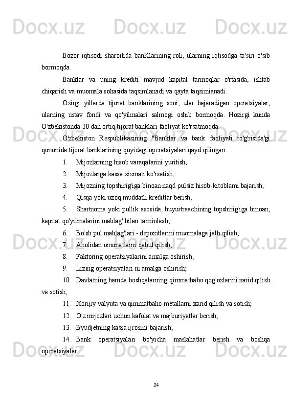 Bozor   iqtisodi   sharoitida   banKlarining   roli,   ularning   iqtisodga   ta'siri   o'sib
bormoqda.
Banklar   va   uning   krediti   mavjud   kapital   tarmoqlar   o'rtasida,   ishtab
chiqarish va muomala sohasida taqsimlanadi va qayta taqsimianadi.
Oxirgi   yillarda   tijorat   banklarining   soni,   ular   bajaradigan   operatsiyalar,
ularning   ustav   fondi   va   qo'yilmalari   salmogi   oshib   bormoqda.   Hozirgi   kunda
O'zbekistonda 30 dan ortiq tijorat banklari faoliyat ko'rsatmoqda.
O'zbekiston   Respublikasining   "Banklar   va   bank   faoliyati   to'g'risida'gi
qonunida tijorat banklarining quyidagi operatsiyalari qayd qilingan:
1. Mijozlarning hisob varaqalarini yuritish;
2. Mijozlarga kassa xizmati ko'rsatish;
3. Mijozning topshirig'iga binoan naqd pulsiz hisob-kitoblami bajarish;
4. Qisqa yoki uzoq muddatli kreditlar berish;
5. Shartnoma yoki pullik asosida, buyurtraachining topshirig'iga binoan,
kapitat qo'yilmalarini mablag' bilan ta'minlash;
6. Bo'sh pul mablag'lari - depozitlarini muomalaga jalb qilish;
7. Aholidan omonatlarni qabul qilish;
8. Faktoring operatsiyalarini amalga oshirish;
9. Lizing operatsiyalari ni amalga oshirish;
10. Davlatning hamda boshqalarning qimmatbaho qog'ozlarini xarid qilish
va sotish;
11. Xorijiy valyuta va qimmatbaho metallarni xarid qilish va sotish;
12. O'z mijozlari uchun kafolat va majburiyatlar berish;
13. Byudjetning kassa ijrosini bajarish;
14. Bank   operatsiyalari   bo'yicha   maslahatlar   berish   va   boshqa
operatsiyalar.
24
