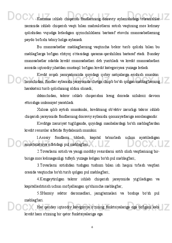 Korxona   ishlab   chiqarish   fondlarining   doiraviy   aylanishidagi   tebranishlar
zaminida   ishlab   chiqarish   vaqti   bilan   mahsulotlarni   sotish   vaqtining   mos   kelmay
qolishidan   vujudga   keladigan   qiyinchiliklarni   bartaraf   etuvchi   munosabatlarning
paydo bo'lishi tabiiy holga aylanadi.
Bu   munosabatlar   mablag'larning   vaqtincha   bekor   turib   qolishi   bilan   bu
mablag'larga  bo'lgan  ehtiyoj  o'rtasidagi   qarama-qarshilikni  bartaraf  etadi.   Bunday
munosabatlar   odatda   kredit   munosabatlari   deb   yuritiladi   va   kredit   munosabatlari
asosida iqtisodiy jihatdan mustaqil bo'lgan kredit kategoriyasi yuzaga keladi.
Kredit   orqali   jamiyatimizda   quyidagi   ijobiy   natijalarga   erishish   mumkin:
birinchidan, fondlar aylanishi jarayonida chetga chiqib bo'sh qolgan mablag'larning
harakatsiz turib qolishining oldini olinadi;
ikkinchidan,   takror   ishlab   chiqarishni   keng   doirada   uzluksiz   davom
ettirishga imkoniyat yaratiladi.
Xulosa   qilib   aytish   mumkinki,   kreditning   ob'ektiv   zarurligi   takror   ishlab
chiqarish jarayonida fondlarning doiraviy aylanishi qonuniyatlariga asoslangandir.
Kreditga zaruriyat tug'ilganda, quyidagi manbalardagi bo'sh mablag'lardan
kredit resurslar sifatida foydalanish mumkin:
l.Asosiy   fondlarni   tiklash,   kapital   ta'mirlash   uchun   ajratiladigan
amortazatsiya sifatidagi pul mablag'lari;
2.Tovarlarni sotish va yangi moddiy resurslarni sotib olish vaqtlarining bir-
biriga mos kelmaganligi tufayli yuzaga kelgan bo'sh pul mablag'lari;
3.Tovarlarni   sotishdan   tushgan   tushum   bilan   ish   haqini   to'lash   vaqtlari
orasida vaqtincha bo'sh turib qolgan pul mablag'lari;
4.Kengaytirilgan   takror   ishlab   chiqarish   jarayonida   yig'iladigan   va
kapitallashtirish uchun mo'ljallangan qo'shimcha mablag'lar;
5.SHaxsiy   sektor   daromadlari,   jamg'armalari   va   boshqa   bo'sh   pul
mablag'lari.
Har qanday iqtisodiy kategoriya o'zining funktsiyalariga ega bo'lgani  kabi
kredit ham o'zining bir qator funktsiyalariga ega.
6 