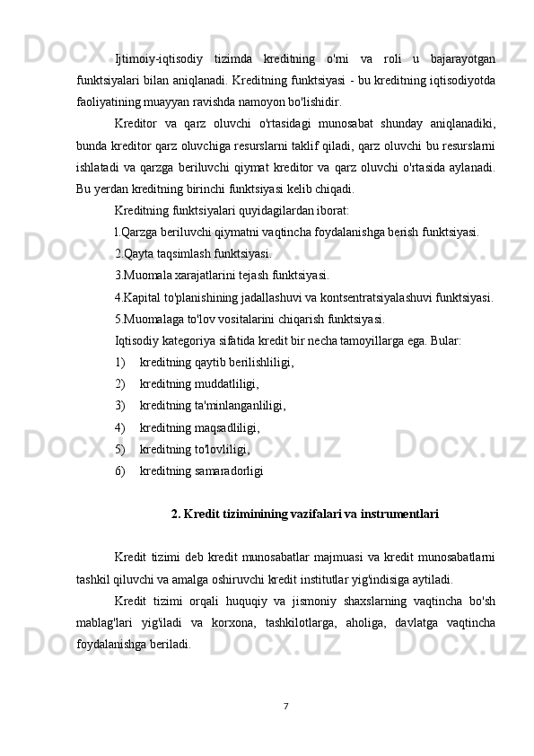 Ijtimoiy-iqtisodiy   tizimda   kreditning   o'rni   va   roli   u   bajarayotgan
funktsiyalari bilan aniqlanadi. Kreditning funktsiyasi - bu kreditning iqtisodiyotda
faoliyatining muayyan ravishda namoyon bo'lishidir.
Kreditor   va   qarz   oluvchi   o'rtasidagi   munosabat   shunday   aniqlanadiki,
bunda kreditor qarz oluvchiga resurslarni taklif qiladi, qarz oluvchi bu resurslarni
ishlatadi   va   qarzga   beriluvchi   qiymat   kreditor   va   qarz   oluvchi   o'rtasida   aylanadi.
Bu yerdan kreditning birinchi funktsiyasi kelib chiqadi.
Kreditning funktsiyalari quyidagilardan iborat: 
l.Qarzga beriluvchi qiymatni vaqtincha foydalanishga berish funktsiyasi.
2.Qayta taqsimlash funktsiyasi.
3.Muomala xarajatlarini tejash funktsiyasi.
4.Kapital to'planishining jadallashuvi va kontsentratsiyalashuvi funktsiyasi.
5.Muomalaga to'lov vositalarini chiqarish funktsiyasi.
Iqtisodiy kategoriya sifatida kredit bir necha tamoyillarga ega. Bular:
1) kreditning qaytib berilishliligi,
2) kreditning muddatliligi,
3) kreditning ta'minlanganliligi,
4) kreditning maqsadliligi,
5) kreditning to'lovliligi,
6) kreditning samaradorligi
2. Kredit tiziminining vazifalari va instrumentlari
Kredit   tizimi   deb   kredit   munosabatlar   majmuasi   va   kredit   munosabatlarni
tashkil qiluvchi va amalga oshiruvchi kredit institutlar yig'indisiga aytiladi.
Kredit   tizimi   orqali   huquqiy   va   jismoniy   shaxslarning   vaqtincha   bo'sh
mablag'lari   yig'iladi   va   korxona,   tashkilotlarga,   aholiga,   davlatga   vaqtincha
foydalanishga beriladi.
7