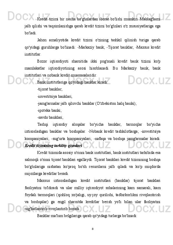 Kredit   tizimi   bir   necha   bo'g'inlardan   iborat   bo'lishi   mumkin.   Mablag'larni
jalb qilishi va taqsimlanishga qarab kredit tizimi bo'g'inlari o'z xususiyatlariga ega
bo'ladi.
Jahon   amaliyotida   kredit   tizimi   o'zining   tashkil   qilinish   turiga   qarab
qo'yidagi   guruhlarga   bo'linadi:   -Markaziy   bank;   -Tijorat   banklar;   -Maxsus   kredit
institutlar.
Bozor   iqtisodiyoti   sharoitida   ikki   pog'onali   kredit   bank   tizimi   ko'p
mamlakatlar   iqtisodiyotining   asosi   hisoblanadi.   Bu   Markaziy   bank,   bank
institutlari va nobank kredit muassasalaridir.
Bank institutlariga qo'yidagi banklar kiradi:
-tijorat banklar;
-investitsiya banklari;
-jamg'armalar jalb qiluvchi banklar (O'zbekiston halq banki);
-ipoteka banki;
-savdo banklari;
Tashqi       iqtisodiy       aloqalar       bo'yicha       banklar,       tarmoqlar       bo'yicha
ixtisoslashgan   banklar   va   boshqalar.   -Nobank   kredit   tashkilotlarga;   -investitsiya
kompaniyalari;   -sug'urta   kompaniyalari;   -nafaqa   va   boshqa   jamg'armalar   kiradi.
Kredit tizimining tarkibiy qismlari
Kredit tizimida asosiy o'rinni bank institutlari, bank institutlari tarkibida esa
salmoqli o'rinni tijorat banklari egallaydi. Tijorat banklari kredit tizimining boshqa
bo'g'inlariga   nisbatan   ko'proq   bo'sh   resurslarni   jalb   qiladi   va   ko'p   miqdorda
mijozlarga kreditlar beradi.
Maxsus   ixtisoslashgan   kredit   institutlari   (banklar)   tijorat   banklari
faoliyatini   to'ldiradi   va   ular   milliy   iqtisodiyot   sohalarining   kam   samarali,   kam
foydali   tarmoqlari   (qishloq   xo'jaligi,   uy-joy   qurilishi,   tadbirkorlikni   rivojlantirish
va   boshqalar)   ga   engil   sharoitda   kreditlar   berish   yo'li   bilan   ular   faoliyatini
rag'batlantirib rivojlantirib boradi.
Banklar ma'lum belgilariga qarab qo'yidagi turlarga bo'linadi:
8