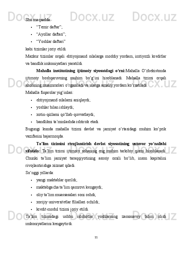 Shu maqsadda:
 “Temir daftar”; 
 “Ayollar daftari”; 
 “Yoshlar daftari” 
kabi tizimlar joriy etildi.
Mazkur   tizimlar   orqali   ehtiyojmand   oilalarga   moddiy   yordam,   imtiyozli   kreditlar
va bandlik imkoniyatlari yaratildi.
Mahalla   institutining   ijtimoiy   siyosatdagi   o rni:ʻ Mahalla   O‘zbekistonda
ijtimoiy   boshqaruvning   muhim   bo‘g‘ini   hisoblanadi.   Mahalla   tizimi   orqali
aholining muammolari o‘rganiladi va ularga amaliy yordam ko‘rsatiladi.
Mahalla fuqarolar yig‘inlari:
 ehtiyojmand oilalarni aniqlaydi; 
 yoshlar bilan ishlaydi; 
 xotin-qizlarni qo‘llab-quvvatlaydi; 
 bandlikni ta’minlashda ishtirok etadi. 
Bugungi   kunda   mahalla   tizimi   davlat   va   jamiyat   o‘rtasidagi   muhim   ko‘prik
vazifasini bajarmoqda.
Ta ʼ lim   tizimini   rivojlantirish   davlat   siyosatining   ustuvor   yo ʻ nalishi
sifatida :   Ta ’ lim   tizimi   ijtimoiy   sohaning   eng   muhim   tarkibiy   qismi   hisoblanadi .
Chunki   ta’lim   jamiyat   taraqqiyotining   asosiy   omili   bo‘lib,   inson   kapitalini
rivojlantirishga xizmat qiladi.
So‘nggi yillarda:
 yangi maktablar qurildi; 
 maktabgacha ta’lim qamrovi kengaydi; 
 oliy ta’lim muassasalari soni oshdi; 
 xorijiy universitetlar filiallari ochildi; 
 kredit-modul tizimi joriy etildi. 
Ta’lim   tizimidagi   ushbu   islohotlar   yoshlarning   zamonaviy   bilim   olish
imkoniyatlarini kengaytirdi.
11 