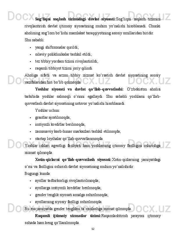 Sog liqni   saqlash   tizimidagi   davlat   siyosati:ʻ Sog‘liqni   saqlash   tizimini
rivojlantirish   davlat   ijtimoiy   siyosatining   muhim   yo‘nalishi   hisoblanadi.   Chunki
aholining sog‘lom bo‘lishi mamlakat taraqqiyotining asosiy omillaridan biridir.
Shu sababli:
 yangi shifoxonalar qurildi; 
 oilaviy poliklinikalar tashkil etildi; 
 tez tibbiy yordam tizimi rivojlantirildi; 
 raqamli tibbiyot tizimi joriy qilindi. 
Aholiga   sifatli   va   arzon   tibbiy   xizmat   ko‘rsatish   davlat   siyosatining   asosiy
vazifalaridan biri bo‘lib qolmoqda.
Yoshlar   siyosati   va   davlat   qo llab-quvvatlashi:  	
ʻ O‘zbekiston   aholisi
tarkibida   yoshlar   salmoqli   o‘rinni   egallaydi.   Shu   sababli   yoshlarni   qo‘llab-
quvvatlash davlat siyosatining ustuvor yo‘nalishi hisoblanadi.
Yoshlar uchun:
 grantlar ajratilmoqda; 
 imtiyozli kreditlar berilmoqda; 
 zamonaviy kasb-hunar markazlari tashkil etilmoqda; 
 startap loyihalar qo‘llab-quvvatlanmoqda. 
Yoshlar   ishlari   agentligi   faoliyati   ham   yoshlarning   ijtimoiy   faolligini   oshirishga
xizmat qilmoqda.
Xotin-qizlarni   qo llab-quvvatlash   siyosati:	
ʻ Xotin-qizlarning   jamiyatdagi
o‘rni va faolligini oshirish davlat siyosatining muhim yo‘nalishidir.
Bugungi kunda:
 ayollar tadbirkorligi rivojlantirilmoqda; 
 ayollarga imtiyozli kreditlar berilmoqda; 
 gender tenglik siyosati amalga oshirilmoqda; 
 ayollarning siyosiy faolligi oshirilmoqda. 
Bu esa jamiyatda gender tenglikni ta’minlashga xizmat qilmoqda.
Raqamli   ijtimoiy   xizmatlar   tizimi: Raqamlashtirish   jarayoni   ijtimoiy
sohada ham keng qo‘llanilmoqda.
12 