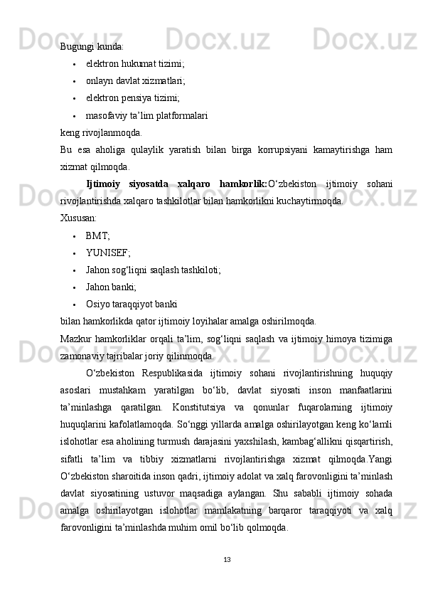 Bugungi kunda:
 elektron hukumat tizimi; 
 onlayn davlat xizmatlari; 
 elektron pensiya tizimi; 
 masofaviy ta’lim platformalari 
keng rivojlanmoqda.
Bu   esa   aholiga   qulaylik   yaratish   bilan   birga   korrupsiyani   kamaytirishga   ham
xizmat qilmoqda.
Ijtimoiy   siyosatda   xalqaro   hamkorlik: O‘zbekiston   ijtimoiy   sohani
rivojlantirishda xalqaro tashkilotlar bilan hamkorlikni kuchaytirmoqda.
Xususan:
 BMT; 
 YUNISEF; 
 Jahon sog‘liqni saqlash tashkiloti; 
 Jahon banki; 
 Osiyo taraqqiyot banki 
bilan hamkorlikda qator ijtimoiy loyihalar amalga oshirilmoqda.
Mazkur   hamkorliklar   orqali   ta’lim,  sog‘liqni   saqlash   va   ijtimoiy  himoya   tizimiga
zamonaviy tajribalar joriy qilinmoqda.
O‘zbekiston   Respublikasida   ijtimoiy   sohani   rivojlantirishning   huquqiy
asoslari   mustahkam   yaratilgan   bo‘lib,   davlat   siyosati   inson   manfaatlarini
ta’minlashga   qaratilgan.   Konstitutsiya   va   qonunlar   fuqarolarning   ijtimoiy
huquqlarini kafolatlamoqda. So‘nggi yillarda amalga oshirilayotgan keng ko‘lamli
islohotlar esa aholining turmush darajasini yaxshilash, kambag‘allikni qisqartirish,
sifatli   ta’lim   va   tibbiy   xizmatlarni   rivojlantirishga   xizmat   qilmoqda.Yangi
O‘zbekiston sharoitida inson qadri, ijtimoiy adolat va xalq farovonligini ta’minlash
davlat   siyosatining   ustuvor   maqsadiga   aylangan.   Shu   sababli   ijtimoiy   sohada
amalga   oshirilayotgan   islohotlar   mamlakatning   barqaror   taraqqiyoti   va   xalq
farovonligini ta’minlashda muhim omil bo‘lib qolmoqda.
13 