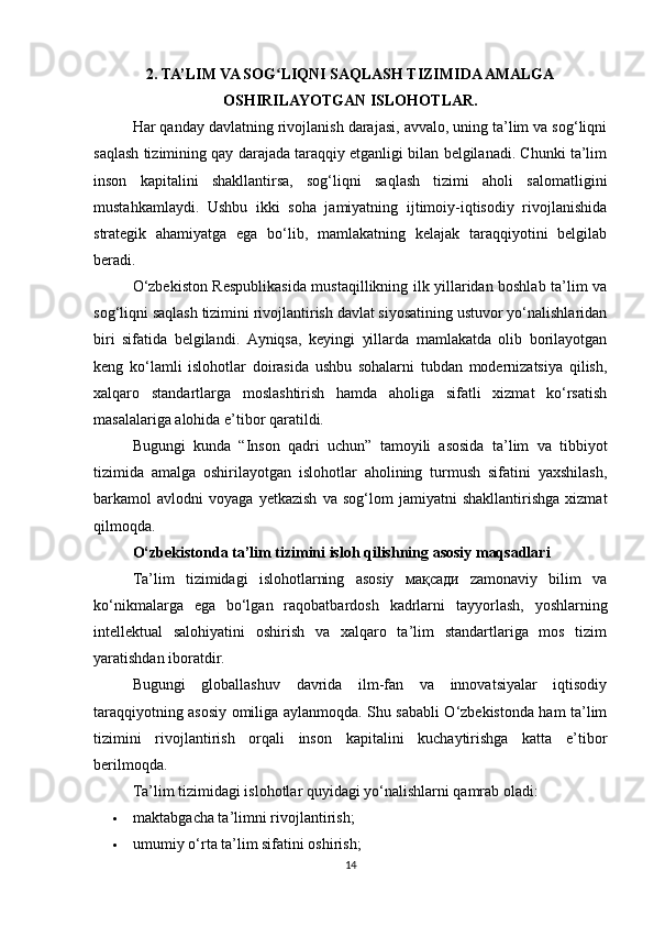 2. TA’LIM VA SOG LIQNI SAQLASH TIZIMIDA AMALGAʻ
OSHIRILAYOTGAN ISLOHOTLAR.
Har qanday davlatning rivojlanish darajasi, avvalo, uning ta’lim va sog‘liqni
saqlash tizimining qay darajada taraqqiy etganligi bilan belgilanadi. Chunki ta’lim
inson   kapitalini   shakllantirsa,   sog‘liqni   saqlash   tizimi   aholi   salomatligini
mustahkamlaydi.   Ushbu   ikki   soha   jamiyatning   ijtimoiy-iqtisodiy   rivojlanishida
strategik   ahamiyatga   ega   bo‘lib,   mamlakatning   kelajak   taraqqiyotini   belgilab
beradi.
O‘zbekiston Respublikasida mustaqillikning ilk yillaridan boshlab ta’lim va
sog‘liqni saqlash tizimini rivojlantirish davlat siyosatining ustuvor yo‘nalishlaridan
biri   sifatida   belgilandi.   Ayniqsa,   keyingi   yillarda   mamlakatda   olib   borilayotgan
keng   ko‘lamli   islohotlar   doirasida   ushbu   sohalarni   tubdan   modernizatsiya   qilish,
xalqaro   standartlarga   moslashtirish   hamda   aholiga   sifatli   xizmat   ko‘rsatish
masalalariga alohida e’tibor qaratildi.
Bugungi   kunda   “Inson   qadri   uchun”   tamoyili   asosida   ta’lim   va   tibbiyot
tizimida   amalga   oshirilayotgan   islohotlar   aholining   turmush   sifatini   yaxshilash,
barkamol   avlodni   voyaga   yetkazish   va   sog‘lom   jamiyatni   shakllantirishga   xizmat
qilmoqda.
O‘zbekistonda ta’lim tizimini isloh qilishning asosiy maqsadlari
Ta’lim   tizimidagi   islohotlarning   asosiy   мақсади   zamonaviy   bilim   va
ko‘nikmalarga   ega   bo‘lgan   raqobatbardosh   kadrlarni   tayyorlash,   yoshlarning
intellektual   salohiyatini   oshirish   va   xalqaro   ta’lim   standartlariga   mos   tizim
yaratishdan iboratdir.
Bugungi   globallashuv   davrida   ilm-fan   va   innovatsiyalar   iqtisodiy
taraqqiyotning asosiy omiliga aylanmoqda. Shu sababli O‘zbekistonda ham ta’lim
tizimini   rivojlantirish   orqali   inson   kapitalini   kuchaytirishga   katta   e’tibor
berilmoqda.
Ta’lim tizimidagi islohotlar quyidagi yo‘nalishlarni qamrab oladi:
 maktabgacha ta’limni rivojlantirish; 
 umumiy o‘rta ta’lim sifatini oshirish; 
14 