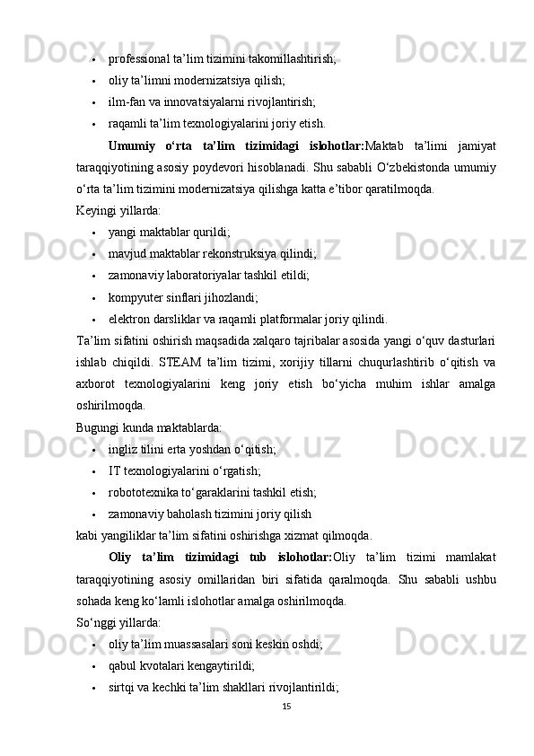 professional ta’lim tizimini takomillashtirish; 
 oliy ta’limni modernizatsiya qilish; 
 ilm-fan va innovatsiyalarni rivojlantirish; 
 raqamli ta’lim texnologiyalarini joriy etish. 
Umumiy   o‘rta   ta’lim   tizimidagi   islohotlar: Maktab   ta’limi   jamiyat
taraqqiyotining asosiy poydevori hisoblanadi. Shu sababli O‘zbekistonda umumiy
o‘rta ta’lim tizimini modernizatsiya qilishga katta e’tibor qaratilmoqda.
Keyingi yillarda:
 yangi maktablar qurildi; 
 mavjud maktablar rekonstruksiya qilindi; 
 zamonaviy laboratoriyalar tashkil etildi; 
 kompyuter sinflari jihozlandi; 
 elektron darsliklar va raqamli platformalar joriy qilindi. 
Ta’lim sifatini oshirish maqsadida xalqaro tajribalar asosida yangi o‘quv dasturlari
ishlab   chiqildi.   STEAM   ta’lim   tizimi,   xorijiy   tillarni   chuqurlashtirib   o‘qitish   va
axborot   texnologiyalarini   keng   joriy   etish   bo‘yicha   muhim   ishlar   amalga
oshirilmoqda.
Bugungi kunda maktablarda:
 ingliz tilini erta yoshdan o‘qitish; 
 IT texnologiyalarini o‘rgatish; 
 robototexnika to‘garaklarini tashkil etish; 
 zamonaviy baholash tizimini joriy qilish 
kabi yangiliklar ta’lim sifatini oshirishga xizmat qilmoqda.
Oliy   ta ’ lim   tizimidagi   tub   islohotlar : Oliy   ta’lim   tizimi   mamlakat
taraqqiyotining   asosiy   omillaridan   biri   sifatida   qaralmoqda.   Shu   sababli   ushbu
sohada keng ko‘lamli islohotlar amalga oshirilmoqda.
So‘nggi yillarda:
 oliy ta’lim muassasalari soni keskin oshdi; 
 qabul kvotalari kengaytirildi; 
 sirtqi va kechki ta’lim shakllari rivojlantirildi; 
15 