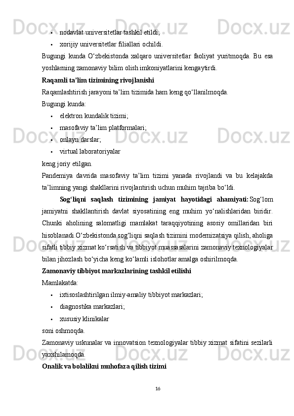  nodavlat universitetlar tashkil etildi; 
 xorijiy universitetlar filiallari ochildi. 
Bugungi   kunda   O‘zbekistonda   xalqaro   universitetlar   faoliyat   yuritmoqda.   Bu   esa
yoshlarning zamonaviy bilim olish imkoniyatlarini kengaytirdi.
Raqamli ta’lim tizimining rivojlanishi
Raqamlashtirish jarayoni ta’lim tizimida ham keng qo‘llanilmoqda.
Bugungi kunda:
 elektron kundalik tizimi; 
 masofaviy ta’lim platformalari; 
 onlayn darslar; 
 virtual laboratoriyalar 
keng joriy etilgan.
Pandemiya   davrida   masofaviy   ta’lim   tizimi   yanada   rivojlandi   va   bu   kelajakda
ta’limning yangi shakllarini rivojlantirish uchun muhim tajriba bo‘ldi.
Sog‘liqni   saqlash   tizimining   jamiyat   hayotidagi   ahamiyati: Sog‘lom
jamiyatni   shakllantirish   davlat   siyosatining   eng   muhim   yo‘nalishlaridan   biridir.
Chunki   aholining   salomatligi   mamlakat   taraqqiyotining   asosiy   omillaridan   biri
hisoblanadi.O‘zbekistonda sog‘liqni saqlash tizimini modernizatsiya qilish, aholiga
sifatli tibbiy xizmat ko‘rsatish va tibbiyot muassasalarini zamonaviy texnologiyalar
bilan jihozlash bo‘yicha keng ko‘lamli islohotlar amalga oshirilmoqda.
Zamonaviy tibbiyot markazlarining tashkil etilishi
Mamlakatda:
 ixtisoslashtirilgan ilmiy-amaliy tibbiyot markazlari; 
 diagnostika markazlari; 
 xususiy klinikalar 
soni oshmoqda.
Zamonaviy uskunalar va innovatsion texnologiyalar tibbiy xizmat sifatini sezilarli
yaxshilamoqda.
Onalik va bolalikni muhofaza qilish tizimi
16 