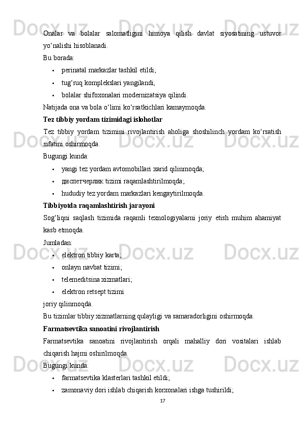 Onalar   va   bolalar   salomatligini   himoya   qilish   davlat   siyosatining   ustuvor
yo‘nalishi hisoblanadi.
Bu borada:
 perinatal markazlar tashkil etildi; 
 tug‘ruq komplekslari yangilandi; 
 bolalar shifoxonalari modernizatsiya qilindi. 
Natijada ona va bola o‘limi ko‘rsatkichlari kamaymoqda.
Tez tibbiy yordam tizimidagi islohotlar
Tez   tibbiy   yordam   tizimini   rivojlantirish   aholiga   shoshilinch   yordam   ko‘rsatish
sifatini oshirmoqda.
Bugungi kunda:
 yangi tez yordam avtomobillari xarid qilinmoqda; 
 диспетчерлик tizimi raqamlashtirilmoqda; 
 hududiy tez yordam markazlari kengaytirilmoqda. 
Tibbiyotda raqamlashtirish jarayoni
Sog‘liqni   saqlash   tizimida   raqamli   texnologiyalarni   joriy   etish   muhim   ahamiyat
kasb etmoqda.
Jumladan:
 elektron tibbiy karta; 
 onlayn navbat tizimi; 
 telemeditsina xizmatlari; 
 elektron retsept tizimi 
joriy qilinmoqda.
Bu tizimlar tibbiy xizmatlarning qulayligi va samaradorligini oshirmoqda.
Farmatsevtika sanoatini rivojlantirish
Farmatsevtika   sanoatini   rivojlantirish   orqali   mahalliy   dori   vositalari   ishlab
chiqarish hajmi oshirilmoqda.
Bugungi kunda:
 farmatsevtika klasterlari tashkil etildi; 
 zamonaviy dori ishlab chiqarish korxonalari ishga tushirildi; 
17 