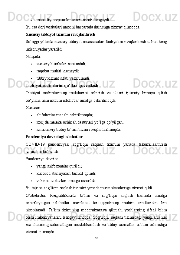  mahalliy preparatlar assortimenti kengaydi. 
Bu esa dori vositalari narxini barqarorlashtirishga xizmat qilmoqda.
Xususiy tibbiyot tizimini rivojlantirish
So‘nggi yillarda xususiy tibbiyot muassasalari faoliyatini rivojlantirish uchun keng
imkoniyatlar yaratildi.
Natijada:
 xususiy klinikalar soni oshdi; 
 raqobat muhiti kuchaydi; 
 tibbiy xizmat sifati yaxshilandi. 
Tibbiyot xodimlarini qo‘llab-quvvatlash
Tibbiyot   xodimlarining   malakasini   oshirish   va   ularni   ijtimoiy   himoya   qilish
bo‘yicha ham muhim islohotlar amalga oshirilmoqda.
Xususan:
 shifokorlar maoshi oshirilmoqda; 
 xorijda malaka oshirish dasturlari yo‘lga qo‘yilgan; 
 zamonaviy tibbiy ta’lim tizimi rivojlantirilmoqda. 
Pandemiya davridagi islohotlar
COVID-19   pandemiyasi   sog‘liqni   saqlash   tizimini   yanada   takomillashtirish
zaruratini ko‘rsatdi.
Pandemiya davrida:
 yangi shifoxonalar qurildi; 
 kislorod stansiyalari tashkil qilindi; 
 vaksina dasturlari amalga oshirildi. 
Bu tajriba sog‘liqni saqlash tizimini yanada mustahkamlashga xizmat qildi.
O‘zbekiston   Respublikasida   ta’lim   va   sog‘liqni   saqlash   tizimida   amalga
oshirilayotgan   islohotlar   mamlakat   taraqqiyotining   muhim   omillaridan   biri
hisoblanadi.   Ta’lim   tizimining   modernizatsiya   qilinishi   yoshlarning   sifatli   bilim
olish   imkoniyatlarini   kengaytirmoqda.   Sog‘liqni   saqlash   tizimidagi   yangilanishlar
esa   aholining   salomatligini   mustahkamlash   va   tibbiy   xizmatlar   sifatini   oshirishga
xizmat qilmoqda.
18 