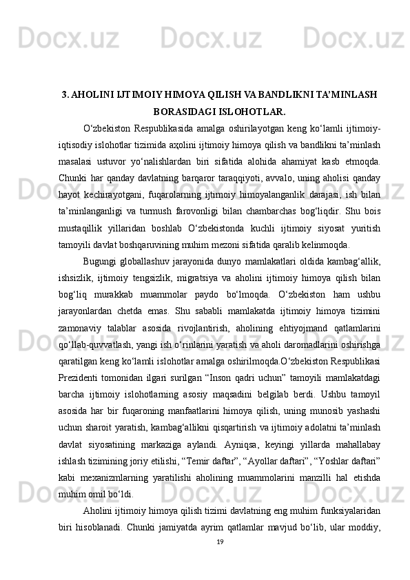 3. AHOLINI IJTIMOIY HIMOYA QILISH VA BANDLIKNI TA’MINLASH
BORASIDAGI ISLOHOTLAR.
O‘zbekiston   Respublikasida   amalga   oshirilayotgan   keng   ko‘lamli   ijtimoiy-
iqtisodiy islohotlar tizimida  аҳ olini ijtimoiy himoya qilish va bandlikni ta’minlash
masalasi   ustuvor   yo‘nalishlardan   biri   sifatida   alohida   ahamiyat   kasb   etmoqda.
Chunki   har   qanday   davlatning   barqaror   taraqqiyoti,   avvalo,   uning   aholisi   qanday
hayot   kechirayotgani,   fuqarolarning   ijtimoiy   himoyalanganlik   darajasi,   ish   bilan
ta’minlanganligi   va   turmush   farovonligi   bilan   chambarchas   bog‘liqdir.   Shu   bois
mustaqillik   yillaridan   boshlab   O‘zbekistonda   kuchli   ijtimoiy   siyosat   yuritish
tamoyili davlat boshqaruvining muhim mezoni sifatida qaralib kelinmoqda.
Bugungi   globallashuv   jarayonida   dunyo   mamlakatlari   oldida   kambag‘allik,
ishsizlik,   ijtimoiy   tengsizlik,   migratsiya   va   aholini   ijtimoiy   himoya   qilish   bilan
bog‘liq   murakkab   muammolar   paydo   bo‘lmoqda.   O‘zbekiston   ham   ushbu
jarayonlardan   chetda   emas.   Shu   sababli   mamlakatda   ijtimoiy   himoya   tizimini
zamonaviy   talablar   asosida   rivojlantirish,   aholining   ehtiyojmand   qatlamlarini
qo‘llab-quvvatlash, yangi ish o‘rinlarini yaratish va aholi daromadlarini oshirishga
qaratilgan keng ko‘lamli islohotlar amalga oshirilmoqda.O‘zbekiston Respublikasi
Prezidenti   tomonidan   ilgari   surilgan   “Inson   qadri   uchun”   tamoyili   mamlakatdagi
barcha   ijtimoiy   islohotlarning   asosiy   maqsadini   belgilab   berdi.   Ushbu   tamoyil
asosida   har   bir   fuqaroning   manfaatlarini   himoya   qilish,   uning   munosib   yashashi
uchun sharoit  yaratish, kambag‘allikni qisqartirish va ijtimoiy adolatni ta’minlash
davlat   siyosatining   markaziga   aylandi.   Ayniqsa,   keyingi   yillarda   mahallabay
ishlash tizimining joriy etilishi, “Temir daftar”, “Ayollar daftari”, “Yoshlar daftari”
kabi   mexanizmlarning   yaratilishi   aholining   muammolarini   manzilli   hal   etishda
muhim omil bo‘ldi.
Aholini ijtimoiy himoya qilish tizimi davlatning eng muhim funksiyalaridan
biri   hisoblanadi.   Chunki   jamiyatda   ayrim   qatlamlar   mavjud   bo‘lib,   ular   moddiy,
19 