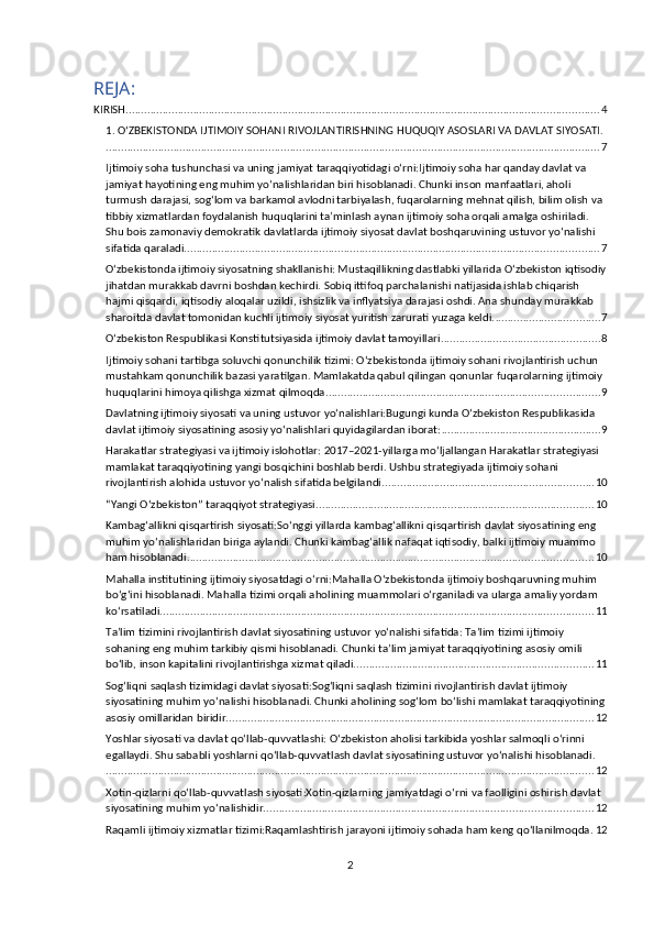 REJA:
KIRISH .......................................................................................................................................................... 4
1. OʻZBEKISTONDA IJTIMOIY SOHANI RIVOJLANTIRISHNING HUQUQIY ASOSLARI VA DAVLAT SIYOSATI.
................................................................................................................................................................. 7
Ijtimoiy soha tushunchasi va uning jamiyat taraqqiyotidagi oʻrni:Ijtimoiy soha har qanday davlat va 
jamiyat hayotining eng muhim yo‘nalishlaridan biri hisoblanadi. Chunki inson manfaatlari, aholi 
turmush darajasi, sog‘lom va barkamol avlodni tarbiyalash, fuqarolarning mehnat qilish, bilim olish va 
tibbiy xizmatlardan foydalanish huquqlarini ta’minlash aynan ijtimoiy soha orqali amalga oshiriladi. 
Shu bois zamonaviy demokratik davlatlarda ijtimoiy siyosat davlat boshqaruvining ustuvor yo‘nalishi 
sifatida qaraladi. ...................................................................................................................................... 7
Oʻzbekistonda ijtimoiy siyosatning shakllanishi: Mustaqillikning dastlabki yillarida O‘zbekiston iqtisodiy
jihatdan murakkab davrni boshdan kechirdi. Sobiq ittifoq parchalanishi natijasida ishlab chiqarish 
hajmi qisqardi, iqtisodiy aloqalar uzildi, ishsizlik va inflyatsiya darajasi oshdi. Ana shunday murakkab 
sharoitda davlat tomonidan kuchli ijtimoiy siyosat yuritish zarurati yuzaga keldi. .................................. 7
Oʻzbekiston Respublikasi Konstitutsiyasida ijtimoiy davlat tamoyillari .................................................... 8
Ijtimoiy sohani tartibga soluvchi qonunchilik tizimi: O‘zbekistonda ijtimoiy sohani rivojlantirish uchun 
mustahkam qonunchilik bazasi yaratilgan. Mamlakatda qabul qilingan qonunlar fuqarolarning ijtimoiy 
huquqlarini himoya qilishga xizmat qilmoqda. ........................................................................................ 9
Davlatning ijtimoiy siyosati va uning ustuvor yoʻnalishlari:Bugungi kunda O‘zbekiston Respublikasida 
davlat ijtimoiy siyosatining asosiy yo‘nalishlari quyidagilardan iborat: .................................................... 9
Harakatlar strategiyasi va ijtimoiy islohotlar: 2017–2021-yillarga mo‘ljallangan Harakatlar strategiyasi 
mamlakat taraqqiyotining yangi bosqichini boshlab berdi. Ushbu strategiyada ijtimoiy sohani 
rivojlantirish alohida ustuvor yo‘nalish sifatida belgilandi. .................................................................... 10
“Yangi Oʻzbekiston” taraqqiyot strategiyasi .......................................................................................... 10
Kambagʻallikni qisqartirish siyosati:So‘nggi yillarda kambag‘allikni qisqartirish davlat siyosatining eng 
muhim yo‘nalishlaridan biriga aylandi. Chunki kambag‘allik nafaqat iqtisodiy, balki ijtimoiy muammo 
ham hisoblanadi. ................................................................................................................................... 10
Mahalla institutining ijtimoiy siyosatdagi oʻrni:Mahalla O‘zbekistonda ijtimoiy boshqaruvning muhim 
bo‘g‘ini hisoblanadi. Mahalla tizimi orqali aholining muammolari o‘rganiladi va ularga amaliy yordam 
ko‘rsatiladi. ............................................................................................................................................ 11
Taʼlim tizimini rivojlantirish davlat siyosatining ustuvor yoʻnalishi sifatida: Ta’lim tizimi ijtimoiy 
sohaning eng muhim tarkibiy qismi hisoblanadi. Chunki ta’lim jamiyat taraqqiyotining asosiy omili 
bo‘lib, inson kapitalini rivojlantirishga xizmat qiladi. ............................................................................. 11
Sogʻliqni saqlash tizimidagi davlat siyosati:Sog‘liqni saqlash tizimini rivojlantirish davlat ijtimoiy 
siyosatining muhim yo‘nalishi hisoblanadi. Chunki aholining sog‘lom bo‘lishi mamlakat taraqqiyotining
asosiy omillaridan biridir. ....................................................................................................................... 12
Yoshlar siyosati va davlat qoʻllab-quvvatlashi: O‘zbekiston aholisi tarkibida yoshlar salmoqli o‘rinni 
egallaydi. Shu sababli yoshlarni qo‘llab-quvvatlash davlat siyosatining ustuvor yo‘nalishi hisoblanadi.
............................................................................................................................................................... 12
Xotin-qizlarni qoʻllab-quvvatlash siyosati:Xotin-qizlarning jamiyatdagi o‘rni va faolligini oshirish davlat 
siyosatining muhim yo‘nalishidir. .......................................................................................................... 12
Raqamli ijtimoiy xizmatlar tizimi:Raqamlashtirish jarayoni ijtimoiy sohada ham keng qo‘llanilmoqda. 12
2 