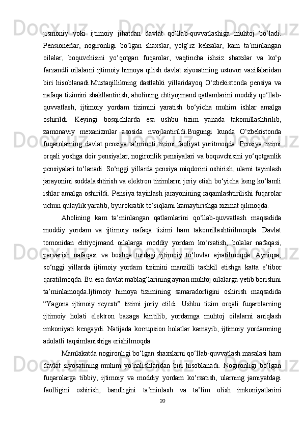 jismoniy   yoki   ijtimoiy   jihatdan   davlat   qo‘llab-quvvatlashiga   muhtoj   bo‘ladi.
Pensionerlar,   nogironligi   bo‘lgan   shaxslar,   yolg‘iz   keksalar,   kam   ta’minlangan
oilalar,   boquvchisini   yo‘qotgan   fuqarolar,   vaqtincha   ishsiz   shaxslar   va   ko‘p
farzandli oilalarni ijtimoiy himoya qilish davlat siyosatining ustuvor vazifalaridan
biri   hisoblanadi.Mustaqillikning   dastlabki   yillaridayoq   O‘zbekistonda   pensiya   va
nafaqa tizimini shakllantirish, aholining ehtiyojmand qatlamlarini moddiy qo‘llab-
quvvatlash,   ijtimoiy   yordam   tizimini   yaratish   bo‘yicha   muhim   ishlar   amalga
oshirildi.   Keyingi   bosqichlarda   esa   ushbu   tizim   yanada   takomillashtirilib,
zamonaviy   mexanizmlar   asosida   rivojlantirildi.Bugungi   kunda   O‘zbekistonda
fuqarolarning   davlat   pensiya   ta’minoti   tizimi   faoliyat   yuritmoqda.   Pensiya   tizimi
orqali yoshga doir pensiyalar, nogironlik pensiyalari va boquvchisini yo‘qotganlik
pensiyalari to‘lanadi. So‘nggi yillarda pensiya miqdorini oshirish, ularni tayinlash
jarayonini soddalashtirish va elektron tizimlarni joriy etish bo‘yicha keng ko‘lamli
ishlar amalga oshirildi. Pensiya tayinlash jarayonining raqamlashtirilishi fuqarolar
uchun qulaylik yaratib, byurokratik to‘siqlarni kamaytirishga xizmat qilmoqda.
Aholining   kam   ta’minlangan   qatlamlarini   qo‘llab-quvvatlash   maqsadida
moddiy   yordam   va   ijtimoiy   nafaqa   tizimi   ham   takomillashtirilmoqda.   Davlat
tomonidan   ehtiyojmand   oilalarga   moddiy   yordam   ko‘rsatish,   bolalar   nafaqasi,
parvarish   nafaqasi   va   boshqa   turdagi   ijtimoiy   to‘lovlar   ajratilmoqda.   Ayniqsa,
so‘nggi   yillarda   ijtimoiy   yordam   tizimini   manzilli   tashkil   etishga   katta   e’tibor
qaratilmoqda. Bu esa davlat mablag‘larining aynan muhtoj oilalarga yetib borishini
ta’minlamoqda.Ijtimoiy   himoya   tizimining   samaradorligini   oshirish   maqsadida
“Yagona   ijtimoiy   reyestr”   tizimi   joriy   etildi.   Ushbu   tizim   orqali   fuqarolarning
ijtimoiy   holati   elektron   bazaga   kiritilib,   yordamga   muhtoj   oilalarni   aniqlash
imkoniyati   kengaydi.   Natijada   korrupsion   holatlar   kamayib,   ijtimoiy   yordamning
adolatli taqsimlanishiga erishilmoqda.
Mamlakatda nogironligi bo‘lgan shaxslarni qo‘llab-quvvatlash masalasi ham
davlat   siyosatining   muhim   yo‘nalishlaridan   biri   hisoblanadi.   Nogironligi   bo‘lgan
fuqarolarga   tibbiy,   ijtimoiy   va   moddiy   yordam   ko‘rsatish,   ularning   jamiyatdagi
faolligini   oshirish,   bandligini   ta’minlash   va   ta’lim   olish   imkoniyatlarini
20 