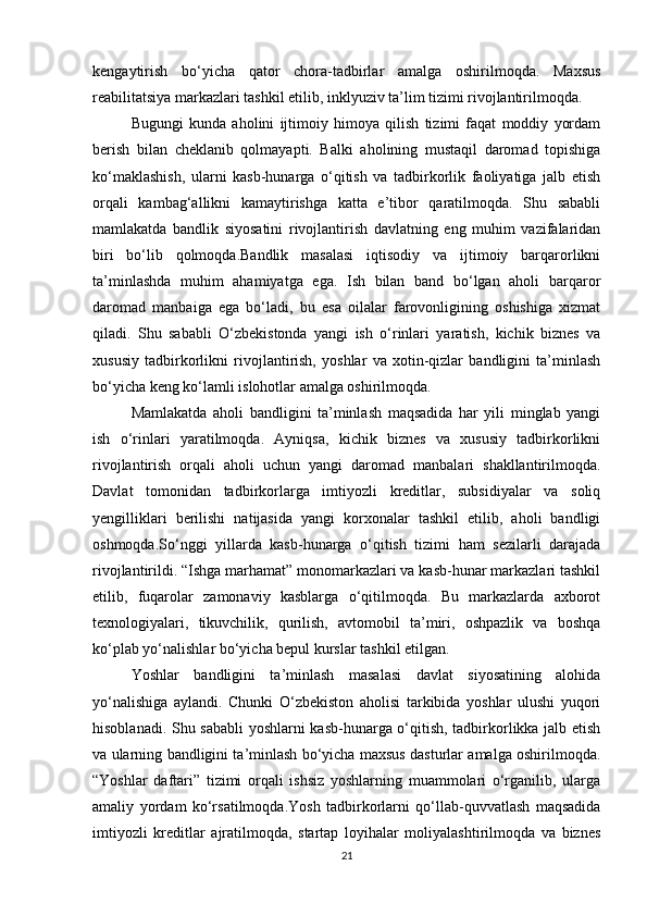 kengaytirish   bo‘yicha   qator   chora-tadbirlar   amalga   oshirilmoqda.   Maxsus
reabilitatsiya markazlari tashkil etilib, inklyuziv ta’lim tizimi rivojlantirilmoqda.
Bugungi   kunda   aholini   ijtimoiy   himoya   qilish   tizimi   faqat   moddiy   yordam
berish   bilan   cheklanib   qolmayapti.   Balki   aholining   mustaqil   daromad   topishiga
ko‘maklashish,   ularni   kasb-hunarga   o‘qitish   va   tadbirkorlik   faoliyatiga   jalb   etish
orqali   kambag‘allikni   kamaytirishga   katta   e’tibor   qaratilmoqda.   Shu   sababli
mamlakatda   bandlik   siyosatini   rivojlantirish   davlatning   eng   muhim   vazifalaridan
biri   bo‘lib   qolmoqda.Bandlik   masalasi   iqtisodiy   va   ijtimoiy   barqarorlikni
ta’minlashda   muhim   ahamiyatga   ega.   Ish   bilan   band   bo‘lgan   aholi   barqaror
daromad   manbaiga   ega   bo‘ladi,   bu   esa   oilalar   farovonligining   oshishiga   xizmat
qiladi.   Shu   sababli   O‘zbekistonda   yangi   ish   o‘rinlari   yaratish,   kichik   biznes   va
xususiy   tadbirkorlikni   rivojlantirish,   yoshlar   va   xotin-qizlar   bandligini   ta’minlash
bo‘yicha keng ko‘lamli islohotlar amalga oshirilmoqda.
Mamlakatda   aholi   bandligini   ta’minlash   maqsadida   har   yili   minglab   yangi
ish   o‘rinlari   yaratilmoqda.   Ayniqsa,   kichik   biznes   va   xususiy   tadbirkorlikni
rivojlantirish   orqali   aholi   uchun   yangi   daromad   manbalari   shakllantirilmoqda.
Davlat   tomonidan   tadbirkorlarga   imtiyozli   kreditlar,   subsidiyalar   va   soliq
yengilliklari   berilishi   natijasida   yangi   korxonalar   tashkil   etilib,   aholi   bandligi
oshmoqda.So‘nggi   yillarda   kasb-hunarga   o‘qitish   tizimi   ham   sezilarli   darajada
rivojlantirildi. “Ishga marhamat” monomarkazlari va kasb-hunar markazlari tashkil
etilib,   fuqarolar   zamonaviy   kasblarga   o‘qitilmoqda.   Bu   markazlarda   axborot
texnologiyalari,   tikuvchilik,   qurilish,   avtomobil   ta’miri,   oshpazlik   va   boshqa
ko‘plab yo‘nalishlar bo‘yicha bepul kurslar tashkil etilgan.
Yoshlar   bandligini   ta’minlash   masalasi   davlat   siyosatining   alohida
yo‘nalishiga   aylandi.   Chunki   O‘zbekiston   aholisi   tarkibida   yoshlar   ulushi   yuqori
hisoblanadi. Shu sababli  yoshlarni kasb-hunarga o‘qitish, tadbirkorlikka jalb etish
va ularning bandligini ta’minlash bo‘yicha maxsus dasturlar amalga oshirilmoqda.
“Yoshlar   daftari”   tizimi   orqali   ishsiz   yoshlarning   muammolari   o‘rganilib,   ularga
amaliy   yordam   ko‘rsatilmoqda.Yosh   tadbirkorlarni   qo‘llab-quvvatlash   maqsadida
imtiyozli   kreditlar   ajratilmoqda,   startap   loyihalar   moliyalashtirilmoqda   va   biznes
21 