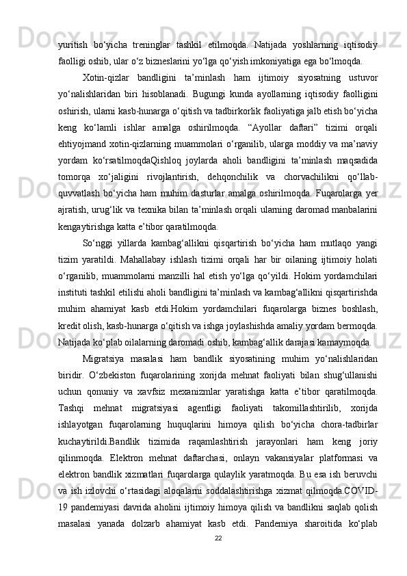yuritish   bo‘yicha   treninglar   tashkil   etilmoqda.   Natijada   yoshlarning   iqtisodiy
faolligi oshib, ular o‘z bizneslarini yo‘lga qo‘yish imkoniyatiga ega bo‘lmoqda.
Xotin-qizlar   bandligini   ta’minlash   ham   ijtimoiy   siyosatning   ustuvor
yo‘nalishlaridan   biri   hisoblanadi.   Bugungi   kunda   ayollarning   iqtisodiy   faolligini
oshirish, ularni kasb-hunarga o‘qitish va tadbirkorlik faoliyatiga jalb etish bo‘yicha
keng   ko‘lamli   ishlar   amalga   oshirilmoqda.   “Ayollar   daftari”   tizimi   orqali
ehtiyojmand xotin-qizlarning muammolari o‘rganilib, ularga moddiy va ma’naviy
yordam   ko‘rsatilmoqdaQishloq   joylarda   aholi   bandligini   ta’minlash   maqsadida
tomorqa   xo‘jaligini   rivojlantirish,   dehqonchilik   va   chorvachilikni   qo‘llab-
quvvatlash   bo‘yicha   ham   muhim   dasturlar   amalga   oshirilmoqda.   Fuqarolarga   yer
ajratish, urug‘lik va texnika bilan ta’minlash orqali ularning daromad manbalarini
kengaytirishga katta e’tibor qaratilmoqda.
So‘nggi   yillarda   kambag‘allikni   qisqartirish   bo‘yicha   ham   mutlaqo   yangi
tizim   yaratildi.   Mahallabay   ishlash   tizimi   orqali   har   bir   oilaning   ijtimoiy   holati
o‘rganilib,  muammolarni  manzilli  hal  etish   yo‘lga   qo‘yildi.  Hokim   yordamchilari
instituti tashkil etilishi aholi bandligini ta’minlash va kambag‘allikni qisqartirishda
muhim   ahamiyat   kasb   etdi.Hokim   yordamchilari   fuqarolarga   biznes   boshlash,
kredit olish, kasb-hunarga o‘qitish va ishga joylashishda amaliy yordam bermoqda.
Natijada ko‘plab oilalarning daromadi oshib, kambag‘allik darajasi kamaymoqda.
Migratsiya   masalasi   ham   bandlik   siyosatining   muhim   yo‘nalishlaridan
biridir.   O‘zbekiston   fuqarolarining   xorijda   mehnat   faoliyati   bilan   shug‘ullanishi
uchun   qonuniy   va   xavfsiz   mexanizmlar   yaratishga   katta   e’tibor   qaratilmoqda.
Tashqi   mehnat   migratsiyasi   agentligi   faoliyati   takomillashtirilib,   xorijda
ishlayotgan   fuqarolarning   huquqlarini   himoya   qilish   bo‘yicha   chora-tadbirlar
kuchaytirildi.Bandlik   tizimida   raqamlashtirish   jarayonlari   ham   keng   joriy
qilinmoqda.   Elektron   mehnat   daftarchasi,   onlayn   vakansiyalar   platformasi   va
elektron bandlik xizmatlari  fuqarolarga qulaylik yaratmoqda. Bu esa ish beruvchi
va   ish   izlovchi   o‘rtasidagi   aloqalarni   soddalashtirishga   xizmat   qilmoqda.COVID-
19 pandemiyasi  davrida aholini ijtimoiy himoya qilish va bandlikni  saqlab qolish
masalasi   yanada   dolzarb   ahamiyat   kasb   etdi.   Pandemiya   sharoitida   ko‘plab
22 