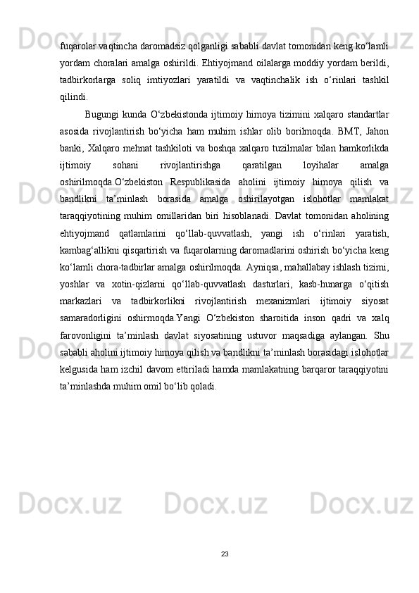 fuqarolar vaqtincha daromadsiz qolganligi sababli davlat tomonidan keng ko‘lamli
yordam choralari amalga oshirildi. Ehtiyojmand oilalarga moddiy yordam berildi,
tadbirkorlarga   soliq   imtiyozlari   yaratildi   va   vaqtinchalik   ish   o‘rinlari   tashkil
qilindi.
Bugungi   kunda   O‘zbekistonda   ijtimoiy   himoya   tizimini   xalqaro   standartlar
asosida   rivojlantirish   bo‘yicha   ham   muhim   ishlar   olib   borilmoqda.   BMT,   Jahon
banki, Xalqaro mehnat  tashkiloti  va boshqa  xalqaro tuzilmalar  bilan  hamkorlikda
ijtimoiy   sohani   rivojlantirishga   qaratilgan   loyihalar   amalga
oshirilmoqda.O‘zbekiston   Respublikasida   aholini   ijtimoiy   himoya   qilish   va
bandlikni   ta’minlash   borasida   amalga   oshirilayotgan   islohotlar   mamlakat
taraqqiyotining   muhim   omillaridan   biri   hisoblanadi.   Davlat   tomonidan   aholining
ehtiyojmand   qatlamlarini   qo‘llab-quvvatlash,   yangi   ish   o‘rinlari   yaratish,
kambag‘allikni qisqartirish va fuqarolarning daromadlarini oshirish bo‘yicha keng
ko‘lamli chora-tadbirlar amalga oshirilmoqda. Ayniqsa, mahallabay ishlash tizimi,
yoshlar   va   xotin-qizlarni   qo‘llab-quvvatlash   dasturlari,   kasb-hunarga   o‘qitish
markazlari   va   tadbirkorlikni   rivojlantirish   mexanizmlari   ijtimoiy   siyosat
samaradorligini   oshirmoqda.Yangi   O‘zbekiston   sharoitida   inson   qadri   va   xalq
farovonligini   ta’minlash   davlat   siyosatining   ustuvor   maqsadiga   aylangan.   Shu
sababli aholini ijtimoiy himoya qilish va bandlikni ta’minlash borasidagi islohotlar
kelgusida ham izchil davom ettiriladi hamda mamlakatning barqaror taraqqiyotini
ta’minlashda muhim omil bo‘lib qoladi.
23 