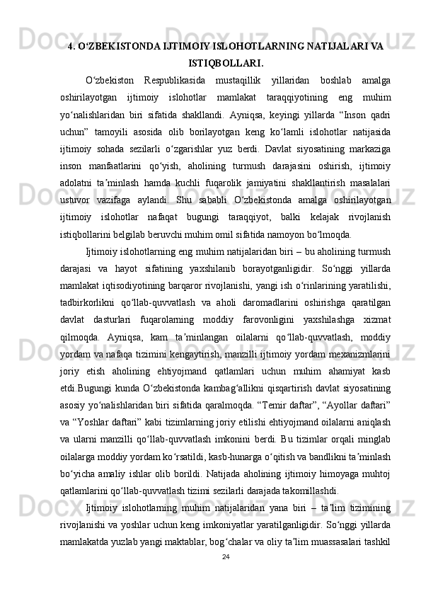 4. O ZBEKISTONDA IJTIMOIY ISLOHOTLARNING NATIJALARI VAʻ
ISTIQBOLLARI.
O zbekiston   Respublikasida   mustaqillik   yillaridan   boshlab   amalga
ʻ
oshirilayotgan   ijtimoiy   islohotlar   mamlakat   taraqqiyotining   eng   muhim
yo nalishlaridan   biri   sifatida   shakllandi.   Ayniqsa,   keyingi   yillarda   “Inson   qadri	
ʻ
uchun”   tamoyili   asosida   olib   borilayotgan   keng   ko lamli   islohotlar   natijasida	
ʻ
ijtimoiy   sohada   sezilarli   o zgarishlar   yuz   berdi.   Davlat   siyosatining   markaziga	
ʻ
inson   manfaatlarini   qo yish,   aholining   turmush   darajasini   oshirish,   ijtimoiy	
ʻ
adolatni   ta minlash   hamda   kuchli   fuqarolik   jamiyatini   shakllantirish   masalalari	
ʼ
ustuvor   vazifaga   aylandi.   Shu   sababli   O zbekistonda   amalga   oshirilayotgan	
ʻ
ijtimoiy   islohotlar   nafaqat   bugungi   taraqqiyot,   balki   kelajak   rivojlanish
istiqbollarini belgilab beruvchi muhim omil sifatida namoyon bo lmoqda.	
ʻ
Ijtimoiy islohotlarning eng muhim natijalaridan biri – bu aholining turmush
darajasi   va   hayot   sifatining   yaxshilanib   borayotganligidir.   So nggi   yillarda	
ʻ
mamlakat iqtisodiyotining barqaror rivojlanishi, yangi ish o rinlarining yaratilishi,	
ʻ
tadbirkorlikni   qo llab-quvvatlash   va   aholi   daromadlarini   oshirishga   qaratilgan	
ʻ
davlat   dasturlari   fuqarolarning   moddiy   farovonligini   yaxshilashga   xizmat
qilmoqda.   Ayniqsa,   kam   ta minlangan   oilalarni   qo llab-quvvatlash,   moddiy	
ʼ ʻ
yordam va nafaqa tizimini kengaytirish, manzilli ijtimoiy yordam mexanizmlarini
joriy   etish   aholining   ehtiyojmand   qatlamlari   uchun   muhim   ahamiyat   kasb
etdi.Bugungi  kunda O zbekistonda  kambag allikni  qisqartirish davlat  siyosatining	
ʻ ʻ
asosiy yo nalishlaridan biri sifatida qaralmoqda. “Temir daftar”, “Ayollar daftari”	
ʻ
va “Yoshlar daftari” kabi tizimlarning joriy etilishi ehtiyojmand oilalarni aniqlash
va   ularni   manzilli   qo llab-quvvatlash   imkonini   berdi.   Bu   tizimlar   orqali   minglab	
ʻ
oilalarga moddiy yordam ko rsatildi, kasb-hunarga o qitish va bandlikni ta minlash	
ʻ ʻ ʼ
bo yicha   amaliy   ishlar   olib   borildi.   Natijada   aholining   ijtimoiy   himoyaga   muhtoj	
ʻ
qatlamlarini qo llab-quvvatlash tizimi sezilarli darajada takomillashdi.	
ʻ
Ijtimoiy   islohotlarning   muhim   natijalaridan   yana   biri   –   ta lim   tizimining	
ʼ
rivojlanishi va yoshlar uchun keng imkoniyatlar yaratilganligidir. So nggi yillarda	
ʻ
mamlakatda yuzlab yangi maktablar, bog chalar va oliy ta lim muassasalari tashkil	
ʻ ʼ
24 