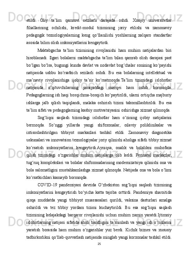 etildi.   Oliy   ta lim   qamrovi   sezilarli   darajada   oshdi.   Xorijiy   universitetlarʼ
filiallarining   ochilishi,   kredit-modul   tizimining   joriy   etilishi   va   zamonaviy
pedagogik   texnologiyalarning   keng   qo llanilishi   yoshlarning   xalqaro   standartlar	
ʻ
asosida bilim olish imkoniyatlarini kengaytirdi.
Maktabgacha   ta lim   tizimining   rivojlanishi   ham   muhim   natijalardan   biri	
ʼ
hisoblanadi.   Ilgari   bolalarni   maktabgacha   ta lim   bilan   qamrab   olish   darajasi   past	
ʼ
bo lgan bo lsa,  bugungi  kunda davlat  va nodavlat  bog chalar  sonining ko payishi	
ʻ ʻ ʻ ʻ
natijasida   ushbu   ko rsatkich   sezilarli   oshdi.   Bu   esa   bolalarning   intellektual   va	
ʻ
ma naviy   rivojlanishiga   ijobiy   ta sir   ko rsatmoqda.Ta lim   tizimidagi   islohotlar	
ʼ ʼ ʻ ʼ
natijasida   o qituvchilarning   jamiyatdagi   mavqei   ham   oshib   bormoqda.	
ʻ
Pedagoglarning ish haqi bosqichma-bosqich ko paytirildi, ularni ortiqcha majburiy	
ʻ
ishlarga   jalb   qilish   taqiqlandi,   malaka   oshirish   tizimi   takomillashtirildi.   Bu   esa
ta lim sifati va pedagoglarning kasbiy motivatsiyasini oshirishga xizmat qilmoqda.	
ʼ
Sog liqni   saqlash   tizimidagi   islohotlar   ham   o zining   ijobiy   natijalarini	
ʻ ʻ
bermoqda.   So nggi   yillarda   yangi   shifoxonalar,   oilaviy   poliklinikalar   va	
ʻ
ixtisoslashtirilgan   tibbiyot   markazlari   tashkil   etildi.   Zamonaviy   diagnostika
uskunalari va innovatsion texnologiyalar joriy qilinishi aholiga sifatli tibbiy xizmat
ko rsatish   imkoniyatlarini   kengaytirdi.Ayniqsa,   onalik   va   bolalikni   muhofaza	
ʻ
qilish   tizimidagi   o zgarishlar   muhim   natijalarga   olib   keldi.   Perinatal   markazlar,	
ʻ
tug ruq komplekslari va bolalar shifoxonalarining modernizatsiya qilinishi ona va	
ʻ
bola salomatligini mustahkamlashga xizmat qilmoqda. Natijada ona va bola o limi	
ʻ
ko rsatkichlari kamayib bormoqda.	
ʻ
COVID-19   pandemiyasi   davrida   O zbekiston   sog liqni   saqlash   tizimining	
ʻ ʻ
imkoniyatlarini   kengaytirish   bo yicha   katta   tajriba   orttirdi.   Pandemiya   sharoitida	
ʻ
qisqa   muddatda   yangi   tibbiyot   muassasalari   qurildi,   vaksina   dasturlari   amalga
oshirildi   va   tez   tibbiy   yordam   tizimi   kuchaytirildi.   Bu   esa   sog liqni   saqlash	
ʻ
tizimining   kelajakdagi   barqaror   rivojlanishi   uchun   muhim   zamin   yaratdi.Ijtimoiy
islohotlarning   natijasi   sifatida   aholi   bandligini   ta minlash   va   yangi   ish   o rinlarini	
ʼ ʻ
yaratish   borasida   ham   muhim   o zgarishlar   yuz   berdi.   Kichik   biznes   va   xususiy	
ʻ
tadbirkorlikni qo llab-quvvatlash natijasida minglab yangi korxonalar tashkil etildi.	
ʻ
25 