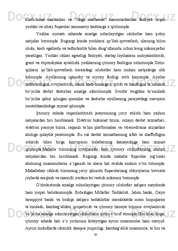 Kasb-hunar   markazlari   va   “Ishga   marhamat”   monomarkazlari   faoliyati   orqali
yoshlar va ishsiz fuqarolar zamonaviy kasblarga o qitilmoqda.ʻ
Yoshlar   siyosati   sohasida   amalga   oshirilayotgan   islohotlar   ham   ijobiy
natijalar   bermoqda.   Bugungi   kunda   yoshlarni   qo llab-quvvatlash,   ularning   bilim
ʻ
olishi, kasb egallashi va tadbirkorlik bilan shug ullanishi uchun keng imkoniyatlar	
ʻ
yaratilgan.   Yoshlar   ishlari   agentligi   faoliyati,   startap   loyihalarni   moliyalashtirish,
grant va stipendiyalar ajratilishi yoshlarning ijtimoiy faolligini oshirmoqda.Xotin-
qizlarni   qo llab-quvvatlash   borasidagi   islohotlar   ham   muhim   natijalarga   olib	
ʻ
kelmoqda.   Ayollarning   iqtisodiy   va   siyosiy   faolligi   ortib   bormoqda.   Ayollar
tadbirkorligini rivojlantirish, ularni kasb-hunarga o qitish va bandligini ta minlash	
ʻ ʼ
bo yicha   davlat   dasturlari   amalga   oshirilmoqda.   Gender   tenglikni   ta minlash	
ʻ ʼ
bo yicha   qabul   qilingan   qonunlar   va   dasturlar   ayollarning   jamiyatdagi   mavqeini
ʻ
mustahkamlashga xizmat qilmoqda.
Ijtimoiy   sohada   raqamlashtirish   jarayonining   joriy   etilishi   ham   muhim
natijalardan   biri   hisoblanadi.   Elektron   hukumat   tizimi,   onlayn   davlat   xizmatlari,
elektron   pensiya   tizimi,   raqamli   ta lim   platformalari   va   telemeditsina   xizmatlari	
ʼ
aholiga   qulaylik   yaratmoqda.   Bu   esa   davlat   xizmatlarining   sifati   va   shaffofligini
oshirish   bilan   birga   korrupsion   holatlarning   kamayishiga   ham   xizmat
qilmoqda.Mahalla   tizimining   rivojlanishi   ham   ijtimoiy   islohotlarning   muhim
natijalaridan   biri   hisoblanadi.   Bugungi   kunda   mahalla   fuqarolar   yig inlari	
ʻ
aholining   muammolarini   o rganish   va   ularni   hal   etishda   muhim   o rin   tutmoqda.	
ʻ ʻ
Mahallabay   ishlash   tizimining   joriy   qilinishi   fuqarolarning   ehtiyojlarini   bevosita
joylarda aniqlash va manzilli yordam ko rsatish imkonini bermoqda.	
ʻ
O zbekistonda   amalga   oshirilayotgan   ijtimoiy   islohotlar   xalqaro   maydonda	
ʻ
ham   yuqori   baholanmoqda.   Birlashgan   Millatlar   Tashkiloti,   Jahon   banki,   Osiyo
taraqqiyot   banki   va   boshqa   xalqaro   tashkilotlar   mamlakatda   inson   huquqlarini
ta minlash,   kambag allikni   qisqartirish   va   ijtimoiy   himoya   tizimini   rivojlantirish	
ʼ ʻ
bo yicha amalga oshirilayotgan islohotlarni ijobiy e tirof etmoqda.Shu bilan birga,
ʻ ʼ
ijtimoiy   sohada   hali   o z   yechimini   kutayotgan   ayrim   muammolar   ham   mavjud.	
ʻ
Ayrim hududlarda ishsizlik darajasi yuqoriligi, kambag allik muammosi, ta lim va	
ʻ ʼ
26 