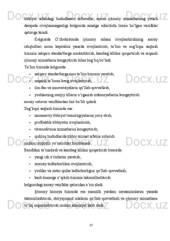 tibbiyot   sifatidagi   hududlararo   tafovutlar,   ayrim   ijtimoiy   xizmatlarning   yetarli
darajada   rivojlanmaganligi   kelgusida   amalga   oshirilishi   lozim   bo lgan   vazifalarʻ
qatoriga kiradi.
Kelgusida   O zbekistonda   ijtimoiy   sohani   rivojlantirishning   asosiy	
ʻ
istiqbollari   inson   kapitalini   yanada   rivojlantirish,   ta lim   va   sog liqni   saqlash	
ʼ ʻ
tizimini xalqaro standartlarga moslashtirish, kambag allikni qisqartirish va raqamli	
ʻ
ijtimoiy xizmatlarni kengaytirish bilan bog liq bo ladi.	
ʻ ʻ
Ta lim tizimida kelgusida:	
ʼ
 xalqaro standartlarga mos ta lim tizimini yaratish; 	
ʼ
 raqamli ta limni keng rivojlantirish; 	
ʼ
 ilm-fan va innovatsiyalarni qo llab-quvvatlash; 	
ʻ
 yoshlarning xorijiy tillarni o rganish imkoniyatlarini kengaytirish 	
ʻ
asosiy ustuvor vazifalardan biri bo lib qoladi.
ʻ
Sog liqni saqlash tizimida esa:	
ʻ
 zamonaviy tibbiyot texnologiyalarini joriy etish; 
 profilaktik tibbiyotni rivojlantirish; 
 telemeditsina xizmatlarini kengaytirish; 
 qishloq hududlarida tibbiy xizmat sifatini oshirish 
muhim istiqbolli yo nalishlar hisoblanadi.	
ʻ
Bandlikni ta minlash va kambag allikni qisqartirish borasida:	
ʼ ʻ
 yangi ish o rinlarini yaratish; 	
ʻ
 xususiy tadbirkorlikni rivojlantirish; 
 yoshlar va xotin-qizlar tadbirkorligini qo llab-quvvatlash; 	
ʻ
 kasb-hunarga o qitish tizimini takomillashtirish 	
ʻ
kelgusidagi asosiy vazifalar qatoridan o rin oladi.	
ʻ
Ijtimoiy   himoya   tizimida   esa   manzilli   yordam   mexanizmlarini   yanada
takomillashtirish, ehtiyojmand oilalarni qo llab-quvvatlash va ijtimoiy xizmatlarni	
ʻ
to liq raqamlashtirish muhim ahamiyat kasb etadi.	
ʻ
27 