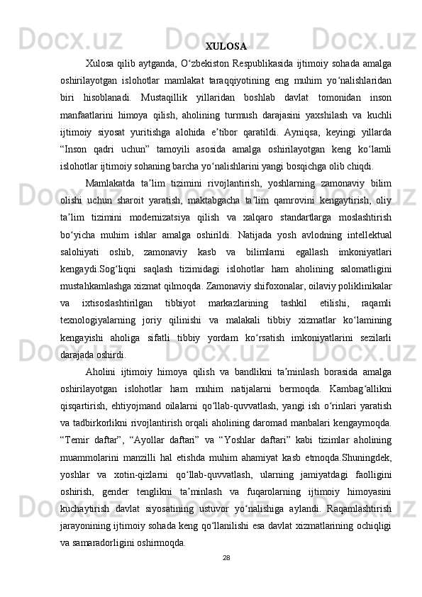 XULOSA
Xulosa  qilib  aytganda,   O zbekiston   Respublikasida   ijtimoiy  sohada   amalgaʻ
oshirilayotgan   islohotlar   mamlakat   taraqqiyotining   eng   muhim   yo nalishlaridan	
ʻ
biri   hisoblanadi.   Mustaqillik   yillaridan   boshlab   davlat   tomonidan   inson
manfaatlarini   himoya   qilish,   aholining   turmush   darajasini   yaxshilash   va   kuchli
ijtimoiy   siyosat   yuritishga   alohida   e tibor   qaratildi.   Ayniqsa,   keyingi   yillarda	
ʼ
“Inson   qadri   uchun”   tamoyili   asosida   amalga   oshirilayotgan   keng   ko lamli	
ʻ
islohotlar ijtimoiy sohaning barcha yo nalishlarini yangi bosqichga olib chiqdi.	
ʻ
Mamlakatda   ta lim   tizimini   rivojlantirish,   yoshlarning   zamonaviy   bilim	
ʼ
olishi   uchun   sharoit   yaratish,   maktabgacha   ta lim   qamrovini   kengaytirish,   oliy	
ʼ
ta lim   tizimini   modernizatsiya   qilish   va   xalqaro   standartlarga   moslashtirish	
ʼ
bo yicha   muhim   ishlar   amalga   oshirildi.  
ʻ Natijada   yosh   avlodning   intellektual
salohiyati   oshib ,   zamonaviy   kasb   va   bilimlarni   egallash   imkoniyatlari
kengaydi . Sog ʻ liqni   saqlash   tizimidagi   islohotlar   ham   aholining   salomatligini
mustahkamlashga   xizmat   qilmoqda .  Zamonaviy shifoxonalar, oilaviy poliklinikalar
va   ixtisoslashtirilgan   tibbiyot   markazlarining   tashkil   etilishi,   raqamli
texnologiyalarning   joriy   qilinishi   va   malakali   tibbiy   xizmatlar   ko lamining	
ʻ
kengayishi   aholiga   sifatli   tibbiy   yordam   ko rsatish   imkoniyatlarini   sezilarli	
ʻ
darajada oshirdi.
Aholini   ijtimoiy   himoya   qilish   va   bandlikni   ta minlash   borasida   amalga	
ʼ
oshirilayotgan   islohotlar   ham   muhim   natijalarni   bermoqda.   Kambag allikni	
ʻ
qisqartirish,   ehtiyojmand   oilalarni   qo llab-quvvatlash,   yangi   ish   o rinlari   yaratish	
ʻ ʻ
va tadbirkorlikni rivojlantirish orqali aholining daromad manbalari kengaymoqda.
“Temir   daftar”,   “Ayollar   daftari”   va   “Yoshlar   daftari”   kabi   tizimlar   aholining
muammolarini   manzilli   hal   etishda   muhim   ahamiyat   kasb   etmoqda.Shuningdek,
yoshlar   va   xotin-qizlarni   qo llab-quvvatlash,   ularning   jamiyatdagi   faolligini	
ʻ
oshirish,   gender   tenglikni   ta minlash   va   fuqarolarning   ijtimoiy   himoyasini
ʼ
kuchaytirish   davlat   siyosatining   ustuvor   yo nalishiga   aylandi.   Raqamlashtirish	
ʻ
jarayonining ijtimoiy sohada keng qo llanilishi esa davlat xizmatlarining ochiqligi	
ʻ
va samaradorligini oshirmoqda.
28 