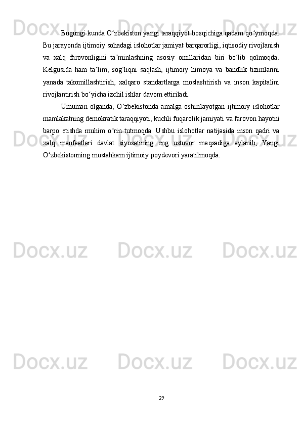 Bugungi kunda O zbekiston yangi taraqqiyot bosqichiga qadam qo ymoqda.ʻ ʻ
Bu jarayonda ijtimoiy sohadagi islohotlar jamiyat barqarorligi, iqtisodiy rivojlanish
va   xalq   farovonligini   ta minlashning   asosiy   omillaridan   biri   bo lib   qolmoqda.
ʼ ʻ
Kelgusida   ham   ta lim,   sog liqni   saqlash,   ijtimoiy   himoya   va   bandlik   tizimlarini	
ʼ ʻ
yanada   takomillashtirish,   xalqaro   standartlarga   moslashtirish   va   inson   kapitalini
rivojlantirish bo yicha izchil ishlar davom ettiriladi.	
ʻ
Umuman   olganda,   O zbekistonda   amalga   oshirilayotgan   ijtimoiy   islohotlar	
ʻ
mamlakatning demokratik taraqqiyoti, kuchli fuqarolik jamiyati va farovon hayotni
barpo   etishda   muhim   o rin   tutmoqda.   Ushbu   islohotlar   natijasida   inson   qadri   va	
ʻ
xalq   manfaatlari   davlat   siyosatining   eng   ustuvor   maqsadiga   aylanib,   Yangi
O zbekistonning mustahkam ijtimoiy poydevori yaratilmoqda.	
ʻ
29 