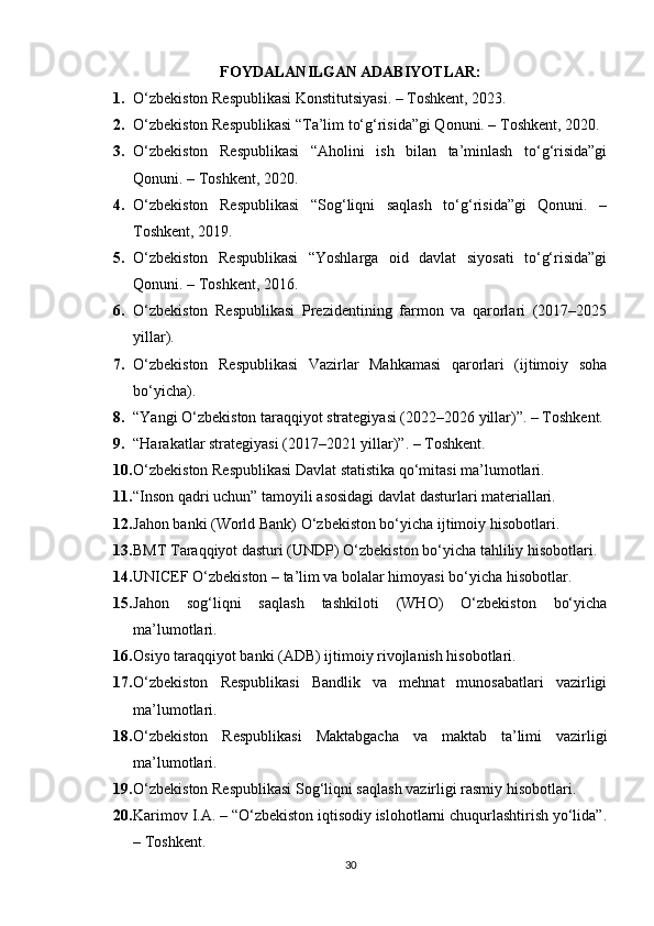 FOYDALANILGAN ADABIYOTLAR :
1. O‘zbekiston Respublikasi Konstitutsiyasi. – Toshkent, 2023. 
2. O‘zbekiston Respublikasi “Ta’lim to‘g‘risida”gi Qonuni. – Toshkent, 2020. 
3. O‘zbekiston   Respublikasi   “Aholini   ish   bilan   ta’minlash   to‘g‘risida”gi
Qonuni. – Toshkent, 2020. 
4. O‘zbekiston   Respublikasi   “Sog‘liqni   saqlash   to‘g‘risida”gi   Qonuni.   –
Toshkent, 2019. 
5. O‘zbekiston   Respublikasi   “Yoshlarga   oid   davlat   siyosati   to‘g‘risida”gi
Qonuni. – Toshkent, 2016. 
6. O‘zbekiston   Respublikasi   Prezidentining   farmon   va   qarorlari   (2017–2025
yillar). 
7. O‘zbekiston   Respublikasi   Vazirlar   Mahkamasi   qarorlari   (ijtimoiy   soha
bo‘yicha). 
8. “Yangi O‘zbekiston taraqqiyot strategiyasi (2022–2026 yillar)”. – Toshkent. 
9. “Harakatlar strategiyasi (2017–2021 yillar)”. – Toshkent. 
10. O‘zbekiston Respublikasi Davlat statistika qo‘mitasi ma’lumotlari. 
11. “Inson qadri uchun” tamoyili asosidagi davlat dasturlari materiallari. 
12. Jahon banki (World Bank) O‘zbekiston bo‘yicha ijtimoiy hisobotlari. 
13. BMT Taraqqiyot dasturi (UNDP) O‘zbekiston bo‘yicha tahliliy hisobotlari. 
14. UNICEF O‘zbekiston – ta’lim va bolalar himoyasi bo‘yicha hisobotlar. 
15. Jahon   sog‘liqni   saqlash   tashkiloti   (WHO)   O‘zbekiston   bo‘yicha
ma’lumotlari. 
16. Osiyo taraqqiyot banki (ADB) ijtimoiy rivojlanish hisobotlari. 
17. O‘zbekiston   Respublikasi   Bandlik   va   mehnat   munosabatlari   vazirligi
ma’lumotlari. 
18. O‘zbekiston   Respublikasi   Maktabgacha   va   maktab   ta’limi   vazirligi
ma’lumotlari. 
19. O‘zbekiston Respublikasi Sog‘liqni saqlash vazirligi rasmiy hisobotlari. 
20. Karimov I.A. – “O‘zbekiston iqtisodiy islohotlarni chuqurlashtirish yo‘lida”.
– Toshkent. 
30 