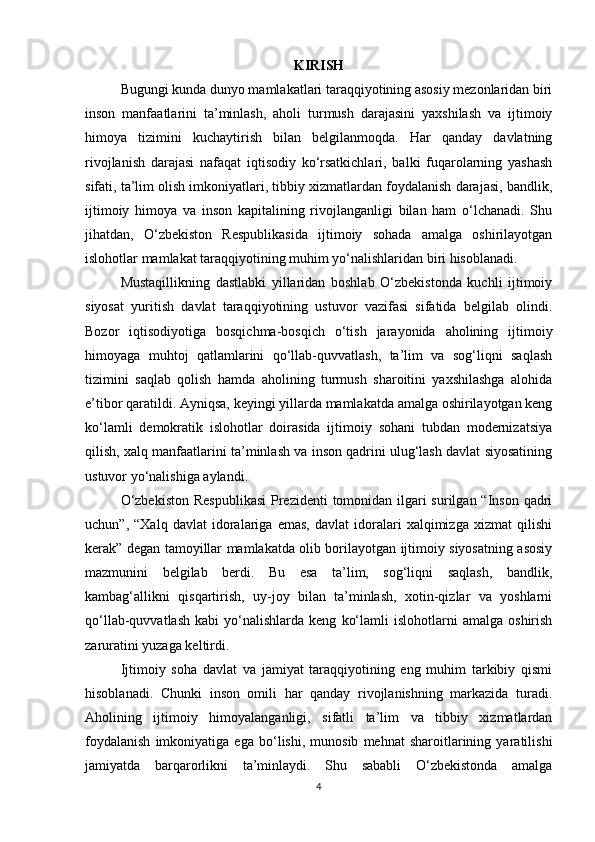 KIRISH
Bugungi kunda dunyo mamlakatlari taraqqiyotining asosiy mezonlaridan biri
inson   manfaatlarini   ta’minlash,   aholi   turmush   darajasini   yaxshilash   va   ijtimoiy
himoya   tizimini   kuchaytirish   bilan   belgilanmoqda.   Har   qanday   davlatning
rivojlanish   darajasi   nafaqat   iqtisodiy   ko‘rsatkichlari,   balki   fuqarolarning   yashash
sifati, ta’lim olish imkoniyatlari, tibbiy xizmatlardan foydalanish darajasi, bandlik,
ijtimoiy   himoya   va   inson   kapitalining   rivojlanganligi   bilan   ham   o‘lchanadi.   Shu
jihatdan,   O‘zbekiston   Respublikasida   ijtimoiy   sohada   amalga   oshirilayotgan
islohotlar mamlakat taraqqiyotining muhim yo‘nalishlaridan biri hisoblanadi.
Mustaqillikning   dastlabki   yillaridan   boshlab   O‘zbekistonda   kuchli   ijtimoiy
siyosat   yuritish   davlat   taraqqiyotining   ustuvor   vazifasi   sifatida   belgilab   olindi.
Bozor   iqtisodiyotiga   bosqichma-bosqich   o‘tish   jarayonida   aholining   ijtimoiy
himoyaga   muhtoj   qatlamlarini   qo‘llab-quvvatlash,   ta’lim   va   sog‘liqni   saqlash
tizimini   saqlab   qolish   hamda   aholining   turmush   sharoitini   yaxshilashga   alohida
e’tibor qaratildi. Ayniqsa, keyingi yillarda mamlakatda amalga oshirilayotgan keng
ko‘lamli   demokratik   islohotlar   doirasida   ijtimoiy   sohani   tubdan   modernizatsiya
qilish, xalq manfaatlarini ta’minlash va inson qadrini ulug‘lash davlat siyosatining
ustuvor yo‘nalishiga aylandi.
O‘zbekiston  Respublikasi  Prezidenti  tomonidan ilgari surilgan “Inson qadri
uchun”,   “Xalq   davlat   idoralariga   emas,   davlat   idoralari   xalqimizga   xizmat   qilishi
kerak” degan tamoyillar mamlakatda olib borilayotgan ijtimoiy siyosatning asosiy
mazmunini   belgilab   berdi.   Bu   esa   ta’lim,   sog‘liqni   saqlash,   bandlik,
kambag‘allikni   qisqartirish,   uy-joy   bilan   ta’minlash,   xotin-qizlar   va   yoshlarni
qo‘llab-quvvatlash   kabi   yo‘nalishlarda   keng   ko‘lamli   islohotlarni   amalga   oshirish
zaruratini yuzaga keltirdi.
Ijtimoiy   soha   davlat   va   jamiyat   taraqqiyotining   eng   muhim   tarkibiy   qismi
hisoblanadi.   Chunki   inson   omili   har   qanday   rivojlanishning   markazida   turadi.
Aholining   ijtimoiy   himoyalanganligi,   sifatli   ta’lim   va   tibbiy   xizmatlardan
foydalanish   imkoniyatiga   ega   bo‘lishi,   munosib   mehnat   sharoitlarining   yaratilishi
jamiyatda   barqarorlikni   ta’minlaydi.   Shu   sababli   O‘zbekistonda   amalga
4 