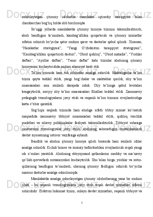 oshirilayotgan   ijtimoiy   islohotlar   mamlakat   iqtisodiy   taraqqiyoti   bilan
chambarchas bog‘liq holda olib borilmoqda.
So‘nggi   yillarda   mamlakatda   ijtimoiy   himoya   tizimini   takomillashtirish,
aholi   bandligini   ta’minlash,   kambag‘allikni   qisqartirish   va   ijtimoiy   xizmatlar
sifatini   oshirish   bo‘yicha   qator   muhim   qaror   va   dasturlar   qabul   qilindi.   Xususan,
“Harakatlar   strategiyasi”,   “Yangi   O‘zbekiston   taraqqiyot   strategiyasi”,
“Kambag‘allikni qisqartirish dasturi”, “Obod qishloq”, “Obod mahalla”, “Yoshlar
daftari”,   “Ayollar   daftari”,   “Temir   daftar”   kabi   tizimlar   aholining   ijtimoiy
himoyasini kuchaytirishda muhim ahamiyat kasb etdi.
Ta’lim   tizimida   ham   tub   islohotlar   amalga   oshirildi.   Maktabgacha   ta’lim
tizimi   qayta   tashkil   etildi,   yangi   bog‘chalar   va   maktablar   qurildi,   oliy   ta’lim
muassasalari   soni   sezilarli   darajada   oshdi.   Oliy   ta’limga   qabul   kvotalari
kengaytirildi,   xorijiy   oliy   ta’lim   muassasalari   filiallari   tashkil   etildi.   Zamonaviy
pedagogik   texnologiyalarni   joriy   etish   va   raqamli   ta’lim   tizimini   rivojlantirishga
katta e’tibor qaratildi.
Sog‘liqni   saqlash   tizimida   ham   aholiga   sifatli   tibbiy   xizmat   ko‘rsatish
maqsadida   zamonaviy   tibbiyot   muassasalari   tashkil   etildi,   qishloq   vrachlik
punktlari   va   oilaviy   poliklinikalar   faoliyati   takomillashtirildi.   Tibbiyot   sohasiga
innovatsion   texnologiyalar   joriy   etilib,   aholining   salomatligini   mustahkamlash
davlat siyosatining ustuvor vazifasiga aylandi.
Bandlik   va   aholini   ijtimoiy   himoya   qilish   borasida   ham   sezilarli   ishlar
amalga oshirildi. Kichik biznes va xususiy tadbirkorlikni rivojlantirish orqali yangi
ish   o‘rinlari   yaratildi.   Aholining   ehtiyojmand   qatlamlarini   moddiy   va   ma’naviy
qo‘llab-quvvatlash   mexanizmlari   kuchaytirildi.   Shu   bilan   birga,   yoshlar   va   xotin-
qizlarning   bandligini   ta’minlash,   ularning   ijtimoiy   faolligini   oshirish   bo‘yicha
maxsus dasturlar amalga oshirilmoqda.
Mamlakatda   amalga   oshirilayotgan   ijtimoiy   islohotlarning   yana   bir   muhim
jihati   –   bu   raqamli   texnologiyalarni   joriy   etish   orqali   davlat   xizmatlari   sifatini
oshirishdir. Elektron hukumat tizimi, onlayn davlat xizmatlari, raqamli tibbiyot va
5 
