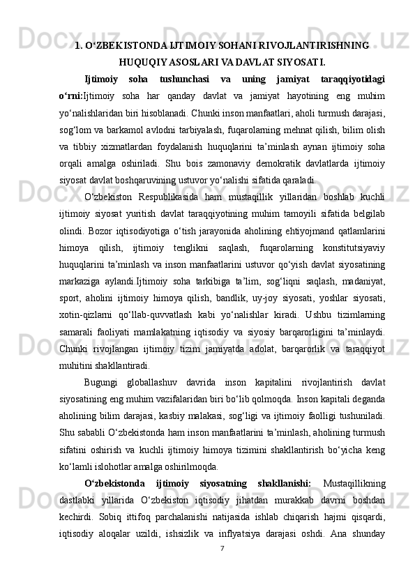 1. O ZBEKISTONDA IJTIMOIY SOHANI RIVOJLANTIRISHNINGʻ
HUQUQIY ASOSLARI VA DAVLAT SIYOSATI.
Ijtimoiy   soha   tushunchasi   va   uning   jamiyat   taraqqiyotidagi
o rni:	
ʻ Ijtimoiy   soha   har   qanday   davlat   va   jamiyat   hayotining   eng   muhim
yo‘nalishlaridan biri hisoblanadi. Chunki inson manfaatlari, aholi turmush darajasi,
sog‘lom va barkamol avlodni tarbiyalash, fuqarolarning mehnat qilish, bilim olish
va   tibbiy   xizmatlardan   foydalanish   huquqlarini   ta’minlash   aynan   ijtimoiy   soha
orqali   amalga   oshiriladi.   Shu   bois   zamonaviy   demokratik   davlatlarda   ijtimoiy
siyosat davlat boshqaruvining ustuvor yo‘nalishi sifatida qaraladi.
O‘zbekiston   Respublikasida   ham   mustaqillik   yillaridan   boshlab   kuchli
ijtimoiy   siyosat   yuritish   davlat   taraqqiyotining   muhim   tamoyili   sifatida   belgilab
olindi.   Bozor   iqtisodiyotiga   o‘tish   jarayonida   aholining   ehtiyojmand   qatlamlarini
himoya   qilish,   ijtimoiy   tenglikni   saqlash,   fuqarolarning   konstitutsiyaviy
huquqlarini  ta’minlash  va   inson   manfaatlarini  ustuvor  qo‘yish  davlat   siyosatining
markaziga   aylandi.Ijtimoiy   soha   tarkibiga   ta’lim,   sog‘liqni   saqlash,   madaniyat,
sport,   aholini   ijtimoiy   himoya   qilish,   bandlik,   uy-joy   siyosati,   yoshlar   siyosati,
xotin-qizlarni   qo‘llab-quvvatlash   kabi   yo‘nalishlar   kiradi.   Ushbu   tizimlarning
samarali   faoliyati   mamlakatning   iqtisodiy   va   siyosiy   barqarorligini   ta’minlaydi.
Chunki   rivojlangan   ijtimoiy   tizim   jamiyatda   adolat,   barqarorlik   va   taraqqiyot
muhitini shakllantiradi.
Bugungi   globallashuv   davrida   inson   kapitalini   rivojlantirish   davlat
siyosatining eng muhim vazifalaridan biri bo‘lib qolmoqda. Inson kapitali deganda
aholining bilim darajasi, kasbiy malakasi, sog‘ligi va ijtimoiy faolligi tushuniladi.
Shu sababli O‘zbekistonda ham inson manfaatlarini ta’minlash, aholining turmush
sifatini   oshirish   va   kuchli   ijtimoiy   himoya   tizimini   shakllantirish   bo‘yicha   keng
ko‘lamli islohotlar amalga oshirilmoqda.
O zbekistonda   ijtimoiy   siyosatning   shakllanishi:  	
ʻ Mustaqillikning
dastlabki   yillarida   O‘zbekiston   iqtisodiy   jihatdan   murakkab   davrni   boshdan
kechirdi.   Sobiq   ittifoq   parchalanishi   natijasida   ishlab   chiqarish   hajmi   qisqardi,
iqtisodiy   aloqalar   uzildi,   ishsizlik   va   inflyatsiya   darajasi   oshdi.   Ana   shunday
7 
